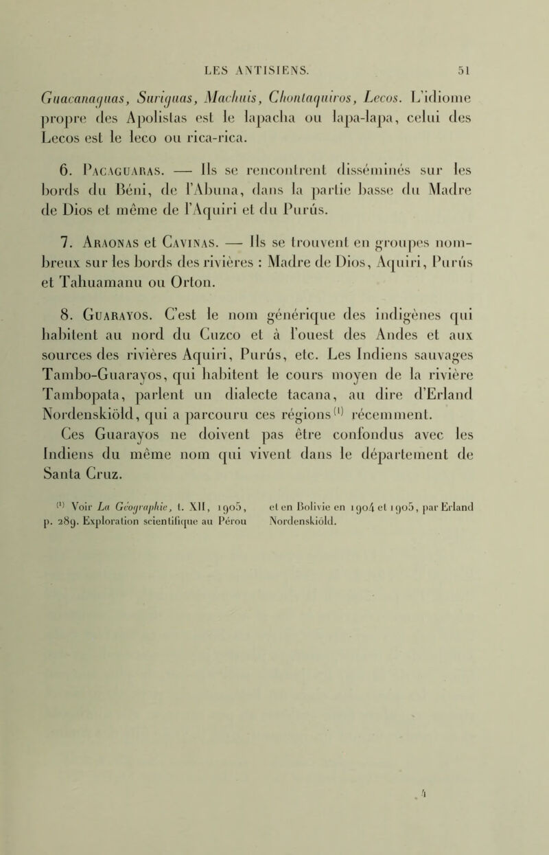 Guacanacjnas, Siiri^aas, Machais, Cliuiila(fniro$, Lecos. L’idiome jiropre des Apolislas esl le lapacha ou lapa-lapa, celui des Lecos est le leco ou rica-rica. 6. Pacacuaras. — Us se reucoiilreuL dlsséiniués sur les bords du Béiii, de l’Abuiia, dans la partie basse du Aladre de Dios et même de l Aquiri et du Purûs. 7. Araonas et Cavinas. — Us se trouvent eu groupes nom- breux sur les bords des rivières : Madré de Dios, Acpnri, Purûs et Taliuamanu ou Orton. 8. Guarayos. C’est le nom générique des indigènes ([ui habitent au nord du Cuzco et à l’ouest des Andes et aux sources des rivières Aquiri, Purûs, etc. Les Indiens sauvages Tambo-Guarayos, qui habitent le cours moyen de la rivière Tambopata, parlent un dialecte tacana, au dire d’Erland Nordenskiôld, qui a parcouru ces régionsrécemment. Ces Guarayos ne doivent pas être confondus avec les Indiens du même nom qui vivent dans le département de Santa Gruz. Voir Lrt Gco(jrai>liic, l. XII, i()o5, cl en Bolivie en i (jo4 ol i ()o5, par Erland p. 289. Exploration scienlilique au Pérou Nordenskiôld.