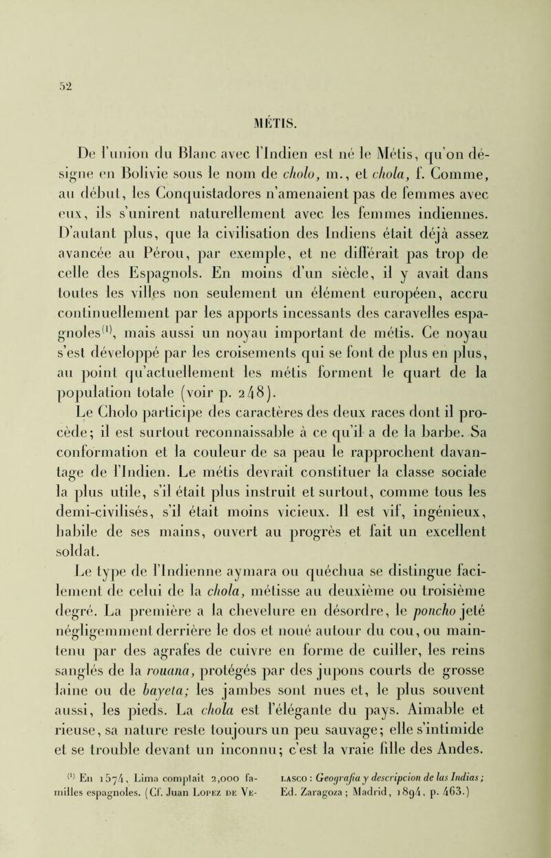 MÉTIS. De ruiiioii (lu Blanc avec l’Indien est né le Métis, qu’on dé- signe en Bolivie sous le nom de cholo, in., et cliola, 1. Comme, au début, les Con(|uistadores n’amenaient pas de femmes avec eux, ils s’unirent naturellement avec les femmes indiennes. D’autant plus, que la civilisation des Indiens était déjà assez avancée au Pérou, par exemple, et ne dilférait pas trop de celle des Espagm^ls. En moins d’un siècle, il y avait dans toutes les villes non seulement un élément européen, accru continuellement par les apports incessants des caravelles espa- gnoles*'^ mais aussi un noyau important de métis. Ce noyau s’est développé par les croisements qui se font de plus en plus, au point qu’actuellement les métis forment le quart de la population totale (voir p. 2 48). Le Cholo j)articipe des caractères des deux races dont il pro- cède; il est surtout reconnaissable à ce qu’il a de la barbe. Sa conformation et la couleur de sa j)eau le rapprochent davan- tage de findien. Le métis devrait constituer la classe sociale la plus utile, s’il était plus instruit et surtout, comme tous les demi-civilisés, s’il était moins vicieux. 11 est vil, ingénieux, habile de ses mains, ouvert au progrès et fait un excellent soldat. Le type de flndienne aymara ou quécliua se distingue faci- lement de celui de la cliola, mélisse au deuxième ou troisième degré. La première a la chevelure en désordre, le poncho j^elé négligemmenl derrière le dos et noué autour du cou, ou main- tenu par des agrafes de cuivre en forme de cuiller, les reins sanglés de la rouana, protégés par des jupons courts de grosse laine ou de hayela; les jambes sont nues et, le plus souvent aussi, les pieds. La c/iola est l’élégante du pays. Aimable et rieuse, sa nature reste toujours un peu sauvage; elle s’intimide et se trouble devant un inconnu; c’est la vraie fdle des Andes. En 1574, Lima comptait 2,000 la- iasco : Geografiay descripcion de lasIndias; milles espagnoles. (Cl. Juan Lopez de Ve- EcI. Zarago/.a ; Madiicl, 1894, p. 4C3.)