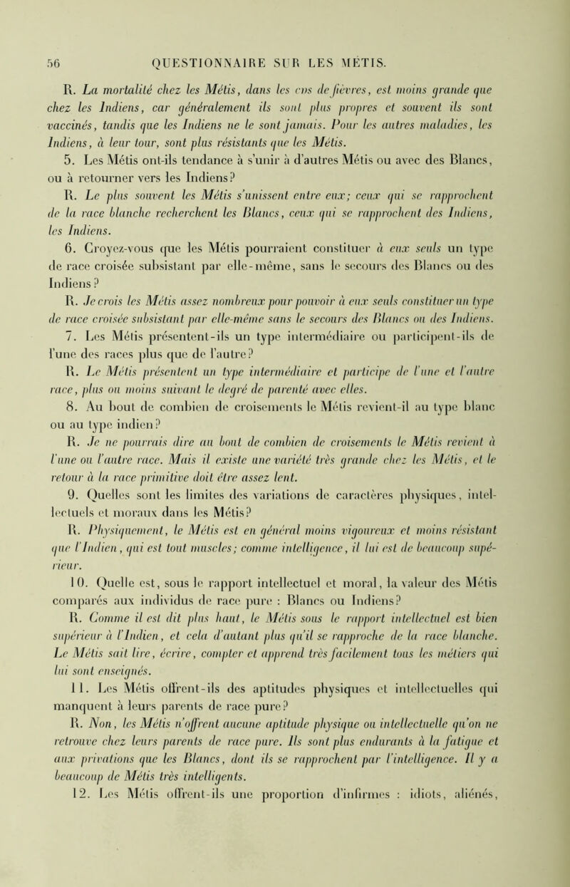 R. La mortalité chez les Métis, dans les rns de lièvres, est moins (jrande ijiie chez les Indiens, car généralement ils sont plus propres et souvent ils sont vaccinés, tandis que les Indiens ne le sont jamais. Pour les autres maladies, les Indiens, à leur tour, sont plus résistants que les Métis. 5. Les Métis ont-ils tendance à s’unir à d’autres Métis ou avec des Blancs, ou à retourner vers les Indiens ? R. Le plus souvent les Métis s’unissent entre eux; ceux qui se rapprochent de la race blanche recherchent les Blancs, ceux qui se rapprochent des Indiens, les Indiens. 6. Croyez-vous que les Métis pourraient constituer à eux seuls un type de race croisée suh.sistant par elle-incme, sans le secours des Biancs ou des Indiens ? R. Je crois les Métis assez nombreux pour pouvoir à eux seuls constituer un type de race croisée subsistant par elle-même sans le secours des Blancs ou des Indiens. 7. Les Métis présentent-ils un type intermédiaire ou participent-ils de l’une des races plus que de l’autre? R. Le Métis présentent un type intermédiaire et participe de l’une et l’autre race, plus ou moins suivant le deqré de parenté avec elles. 8. Au Bout de comhien de. croisements le Métis revient-il au type blanc ou au type indien ? R. Je ne pourrais dire au bout de combien de croisements le Métis revient à l’une on l’autre race. Mais il existe une variété très grande chez les Métis, et le retour à la race primitive doit être assez lent. 9. Quelles sont les limites des variations de caractères physiques, intel- lectuels et moraux dans les Métis? R. Physiquement, le Métis est en général moins vigoureux et moins résistant (pie l’Indien, qui est tout muscles; comme intelligence, il lui est de beaucoup supé- rieur. 10. Quelle est, sous le rapport intellectuel et moral, la valeur des Métis comparés aux individus de race ])ure : Blancs ou Indiens? R. Comme il est dit plus haut, le Métissons le rapport intellectuel est bien supérieur à l’Indien, et cela d’autant plus qu’il se rapproche de la race blanche. Le Métis sait lire, écrire, compter et apprend très facilement tous les métiers ipii lui sont enseignés. 11. Les Métis ollrent-ils des aptitudes physiques et intellectuelles qui manquent à leurs parents de race pure? R. Non, les Métis n’ojfrent aucune aptitude physique ou intellectuelle qu’on ne retrouve chez leurs parents de race pure. Ils sont plus endurants à la fatigue et aux privations que les Blancs, dont ils se rapprochent par l’intelligence. Il y a beaucoup de Métis très intellicjenls. 12. Les Métis olFrent-ils une proportion d’inlirmes : idiots, aliénés.