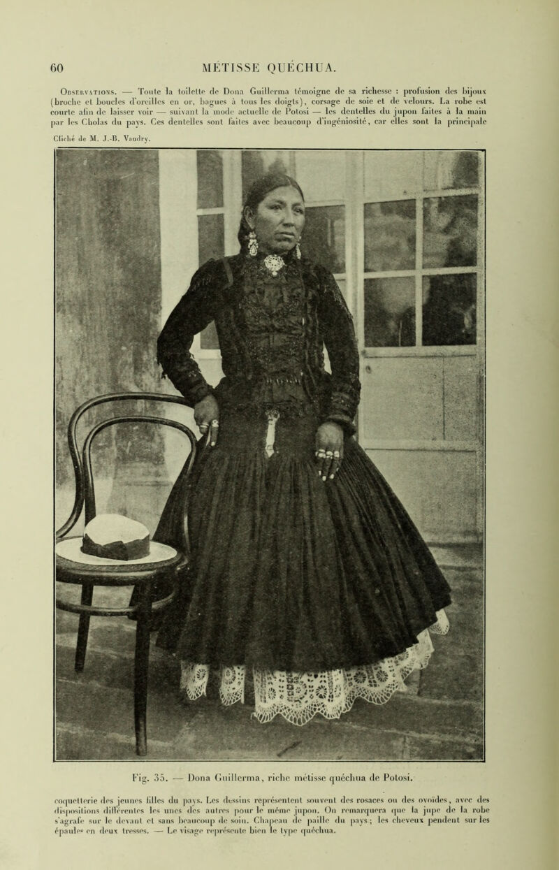 Onsriw\TioNs. — Toule la InllclU* do Doua Guillorma U'molgnc do sa richesse : prolusion des l)ijoi4X (broche cl boucles donMllcs en or, bagues à tous les doigts), corsage de soie et de velours. La robe est courlo aliii de laisser voir — suixanf la mode actuelle de Polosi — les dentelles du jupon laites à la main par les ('.holas du pa\s. Ces dentelles sont faites avec beaucoup d'ingéniosité, car elles sont la principale Cllrlié lie M. J.-B. Vautlry. Fig. 35. — Dona (luilh'rma, rirln* métisse quéclma de Potosi. ro(jue||erip des jeunes lilles du pa\s. Les dtrssins iT[>résenlenl souvent des rosaces ou dos ovrudes, avec des dispositions dilVérenles les unes des autres pour le même jupon. On remarquera (pie la jupe de la robe s'agrafe sur le devint et sans beaucoup de soin. Chapeau de paille du pays; les cheveux ]>endent sur les épaule» en deux tresses. — (^e visage représeuti* bien le Ivpe (piéchua.