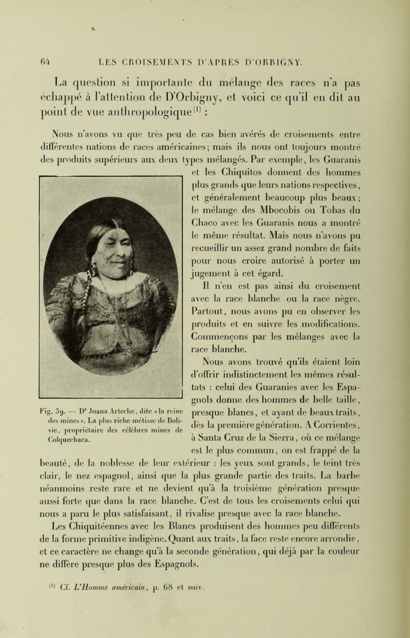 La question si importante du mélange des races n’a pas échappé à l’attention de D’Orhigny, et voici ce qu’il en dit au point de vue anthropologique: Nous n’uvons vu ([ue très peu de cas bien avérés de croiseinonts entre diHérenlcs nations de races américaines; mais iis nous ont toujours montre des produits supérieurs aux deux types mélangés. Par exemple, les Guaranis et les Chicpiitos donnent des hommes plus grands que leurs nations respectives, et généralement beaucoup plus beaux ; le mélange des Mbocobis ou Tobas du Cbaco avec les Guaranis nous a montré le même résultat. Mais nous n’avons pu recueillir un assez grand nombre de faits pour nous croire autorisé à porter un jugement h cet égard. 11 n’en est pas ainsi du croisement avec la race blanche ou la race nègre. Partout, nous avons pu en observer les produits et en suivre les modifications. Commençons par les mélanges avec la race blanche. Nous avons trouvé qu’ils étaient loin d’olfrir indistinctement les mêmes résul- tats : celui des Guaranies avec les Espa- gnols donne des hommes de belle taille, presque blancs, et ayant de beaux traits, dès la ])remièregénération. y\. Corrientes, à Santa Cruz de la Sierra, où ce mélange est le plus commun, on est frappé de la beauté, de la noblesse de, leur extérieur : les yeux sont grands, le teint très clair, le nez espagnol, ainsi que la plus grande partie des traits. Ea barbe néanmoins reste rare et ne devient cpi’à la troisième génération presque aussi forte que dans la race blanche. C’est de tous les croisements celui qui nous a paru le plus satisfaisant, il rivalise presque avec la race blanche. Les Chiquitéennes avec les Blancs produisent des hommes peu dilférenls de la forme primitive indigène. Quant aux traits, la face reste encore arrondie , et ce caractère ne change qu’à la seconde génération, qui déjà par la couleur ne difïere presque plus des Espagnols. Fig. 3g. — D Juana Arlcclie, dite « la reine des mines ». La plus riche métisse de Boli- vie, propriétaire des célèbres mines de (lolquecliaca. Cl. L'Hoinme américain, j). 68 et suiv.