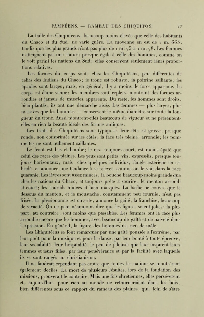 La taille des Chiquitéens, l)eaucoup moins élevée que celle des habitants du Chacü et du Sud, ne varie guère. La moyenne en est de i m. 6G3, tandis que les plus grands n’ont pas plus de i m. yS à i m. ~8. Les l’emmes n’atteignent pas une stature presque égale à celle des hommes, comme on le voit parmi les nations du Sud ; elles conservent seulement leurs propor- tions relatives. Les formes du corps sont, chez les Chiquitéens, peu dilférentes de celles des Indiens du Chaco ; le tronc est robuste, la poitrine saillante ; les épaules sont larges; mais, en général, il y a moins de force apparente. Le corps est d’une venue; les membres sont replets, montrant des formes ar- rondies et jamais de muscles apparents. Du reste, les hommes sont droits, bien plantés; ils ont une démarche aisée. Les femmes — plus larges, plus massives que les hommes — conservent le même diamètre sur toute la lon- gueur du tronc. Aussi montrent-elles beaucoup de vigueur et ne présentent- elles en rien la beauté idéale des formes antiques. Les traits des Chiquitéens sont typiques; leur tête est grosse, presque ronde, non conqorimée sur les côtés; la face très pleine, arrondie; les pom- mettes ne sont nullement saillantes. Le front est bas et bombé; le nez, toujoms court, est moins épaté que celui des races des plaines. Les yeux sont petits, vifs, expressifs, presque tou- jours borizontaux; mais, chez quelques individus, l’angle extérieur en est bridé, et annonce une tendance à se relever, comme on le voit dans la race guaranie. Les lèvres sont assez minces, la bouche beaucoup moins grande que chez les nations du Chaco, et toujours prête à sourire; le menton arrondi et court ; les sourcils minces et bien mar(|ués. La barbe ne couvre que le dessous du menton, et la moustache, constamment peu fournie, n’est pas frisée. La physionomie est ouverte, annonce la gaîté, la franchise, heauconj) de vivacité. On ne peut néanmoins dire que les figures soient jolies ; la plu- pai’t, au contraire, sont moins que passables. Les femmes ont la face plus arrondie encore que les hommes, avec beaucoup de gaîté et de naïveté dans l’expression. En général, la figure des hommes n’a rien de mâle. Les Chiquitéens se font remarquer par une gaîté poussée à l’extrême, par leur goût pour la musique et pour la danse, par leur bonté à toute épreuve, leur sociabilité, leur hospitalité, le peu de jalousie que leur inspirent leurs femmes et leurs filles, par leur persévérance et par la facilité avec laquelle ils se sont rangés au christianisme. Il ne faudrait cependant pas croire que toutes les nations se montrèrent également dociles. La mort de plusieurs Jésuites, lors de la fondation des missions, prouverait le contraire. Mais une fois chrétiennes, elles persévèrent et, aujourd’hui, pour rien au monde ne retourneraient dans les bois, bien différentes sous ce rapport du rameau des plaines, qui, loin de s’être