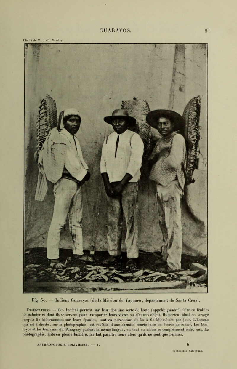 ClKl.f .le M .I.-B. Vamlry. ■ 'P Fig. 5o. — Indiens Guarayos (de la Mission de Yaguaru, département de Santa Cruz). Observations. — Ces Indiens portent sur leur dos une sorte de hotte (appelée piiiiacû) laite en leuilles de palmier et dont ils se servent pour transporter leurs vivres ou d’autres objets. Ils portent ainsi en voyage jusqu’à 5o kilogrammes sur leurs épaules, tout en parcourant de 5o à 6o kilomètres par jour. L’homme t|ui est à droite, sur la photographie, est revêtue d’une chemise courte laite en écorce de bibosi. Les Gua- rayos et les Guaranis du Paraguay parlent la même langue, ou tout au moins se comprennent entre eux. La photograjdiie, laite en pleine lumière, les fait paraître noirs alors qu’ils ne sont que basanés. AKTllROl’OLOGlE liOLIVlE.NNE. I. 6 tMpniMl.IUt NAflONALE.