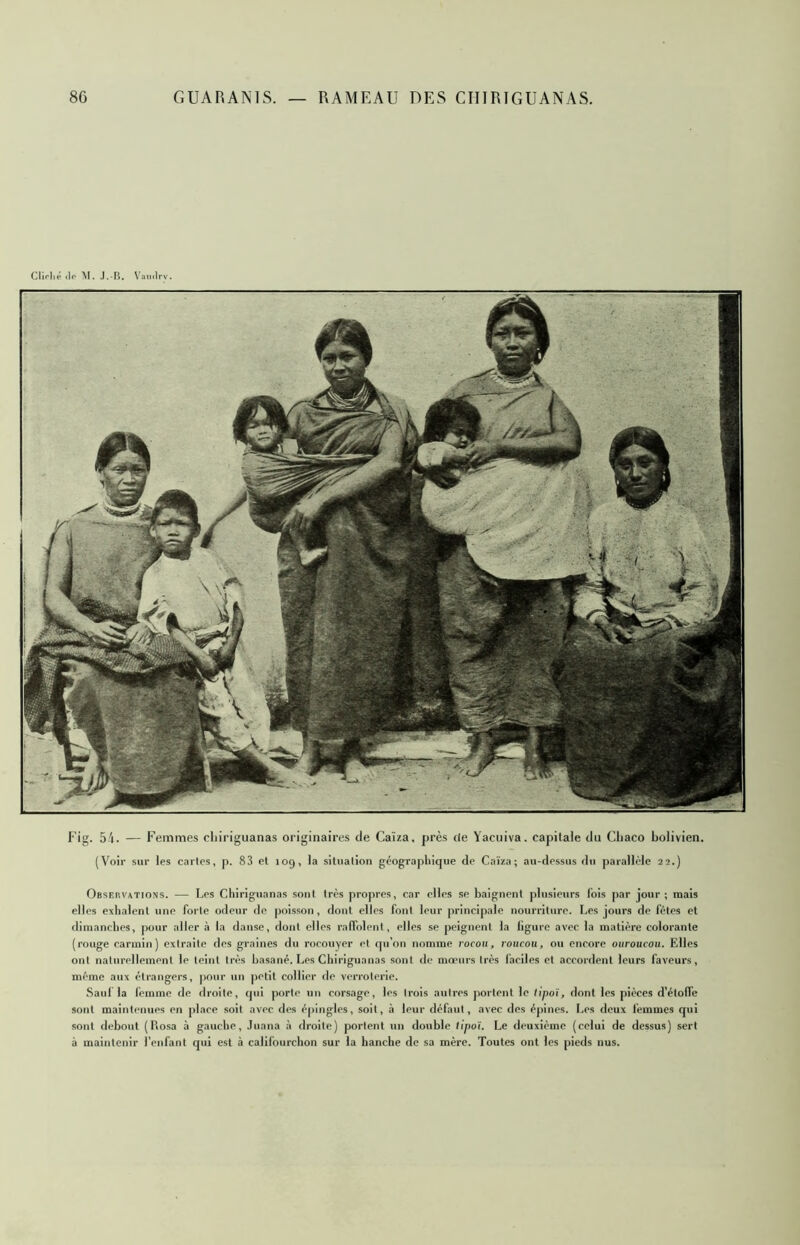 Fig. 5'i. — Femmes cliiriguanas originaires de Caïza, près de Yacuiva. capitale du Cljaco bolivien. (Voir sur les cartes, p. 83 et 109, la situation géographique de Caïza; au-dessus du parallèle 22.) Observations. — Les Cliiriguanas sont très propres, car elles se baignent plusieurs lois par jour; mais elles exhalent une forte odeur de |ioisson, dont elles font leur principale nourriture. Les jours de fêtes et dimanches, pour aller à la danse, dont elles ralTolent, elles se peignent la ligure avec la matière colorante (rouge carmin) extraite des graines du rocoiiyer et qu’on nomme rocou, roiicou, ou encore ouroucou. Elles ont naturellement le teint très basané. Les Cliiriguanas sont de mœurs très faciles et accordent leurs faveurs, même aux étrangers, pour un petit collier de verrolerie. Saul la femme de droite, cpii porte un corsage, les trois autres portent le tipoi, dont les pièces d’étoffe sont maintenues en place soit avec des épingles, soit, ,î leur défaut, avec des épines. Les deux femmes qui sont debout (Rosa à gauche, Juana à droite) portent un double lipoï. Le deuxième (relui de dessus) sert à maintenir l’enfant qui est à califourchon sur la hanche de sa mère. Toutes ont les pieds nus.