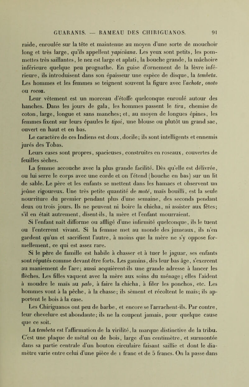 raide, enroulée sur la tête et maintenue au moyen d’une sorte de mouchoir long et très large, qu’ils appellent yapicàana. Les yeux sont petits, les pom- mettes très saillantes, le nez est large et aplati, la bouche grande, la mâchoire inférieure quelque peu prognathe. En guise d’ornement de la lèvre infé- rieure, ils introduisent dans son épaissem' une espèce de disque, la tembeta. Les hommes et les femmes se teignent souvent la lîgm’e avec Vachote, onoto ou rocou. Leur vêtement est un morceau d’étoffe quelconque enroulé autour des hanches. Dans les jours de gala, les hommes passent le tira, chemise de coton, large, longue et sans manches; et, au moyen de longues épines, les femmes fixent sur leurs épaules le tipoi, une blouse ou plutôt un grand sac, ouvert en haut et en bas. Le caractère de ces Indiens est doux, docile; ils sont intelligents et ennemis jurés des Tobas. Leurs cases sont propres, spacieuses, construites en roseaux, couvertes de feuilles sèches. La femme accouche avec la plus grande facilité. Dès qu’elle est délivrée, ou lui serre le corps avec une corde et on l’étend (bouche en bas) sur un lit de sable. Le père et les enfants se mettent dans les hamacs et observent un jeûne rigoureux. Une très petite quantité de maté, maïs bouilli, est la seule nourriture du premier pendant ])lus d’une semaine, des seconds pendant deux ou trois jours. Us ne peuvent ni boire la chicha, ni assister aux fêtes; s’il en était autrement, disent-ils, la mère et l’enfant mourraient. Si l’enfant naît difforme ou affligé d’une iidirmité quelconrpie, ils le tuent ou l’enterrent vivant. Si la femme met au monde des jumeaux, ils n’en gardent qu’un et sacrifient l’autre, à moins que la mère ne s’y oppose for- mellement, ce cpii est assez rare. Si le père de famille est habile à chasser et à tuer le jaguar, ses enfants sont réputés comme devant être forts. Les gamins, dès leur bas âge, s’exercent au maniement de l’arc; aussi acquièrent-ils une grande adresse à lancer les flèches. Les filles vaquent avec la mère aux soins du ménage ; elles l’aident à moudre le maïs au palo, à faire la chicha, à fder les ponchos, etc. Les hommes vont à la pêche, à la chasse; ils sèment et récoltent le maïs; ils ap- portent le bois à la case. Les Chiriguanos ont peu de barbe, et encore se l’arrachent-ils. Par contre, leur chevelure est abondante; ils ne la coupent jamais, pour cpielque cause que ce soit. La tembeta est l’affirmation de la virilité, la marque distinctive de la tribu. C’est une plaque de métal ou de bois, large d’un centimètre, et surmontée dans sa partie centrale d’un bouton circulaire faisant saillie et dont le dia- mètre vai’ie entre celui d’une pièce de i franc et de 5 francs. On la passe dans