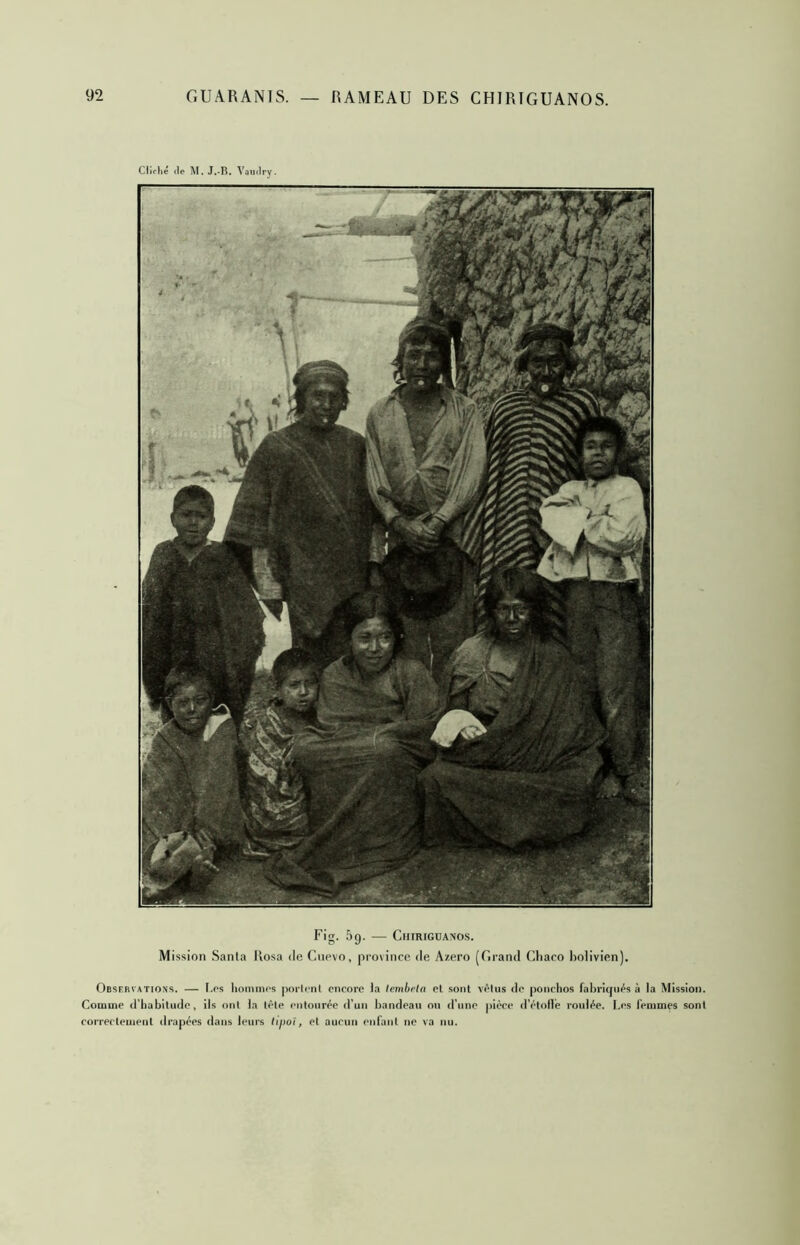 Cliché (le M. J.-B. Yaiulry. Fig. 5g. — ClIIRIGüANOS. Mission Santa llosa de Cnevo, province de Azero [Firand Cliaco bolivien). Observations. — t.os lioinmos jioiirnt encore la lemhrin et sont vêtus de ponchos fabriqués à la Mission. Comme d'habitude, ils ont la tète entourée d’un bandeau on d’une pièce d’étollè roulée. I.es femmes sont correctement drapées dans leurs lijioï, et aucun entant ne va nu.