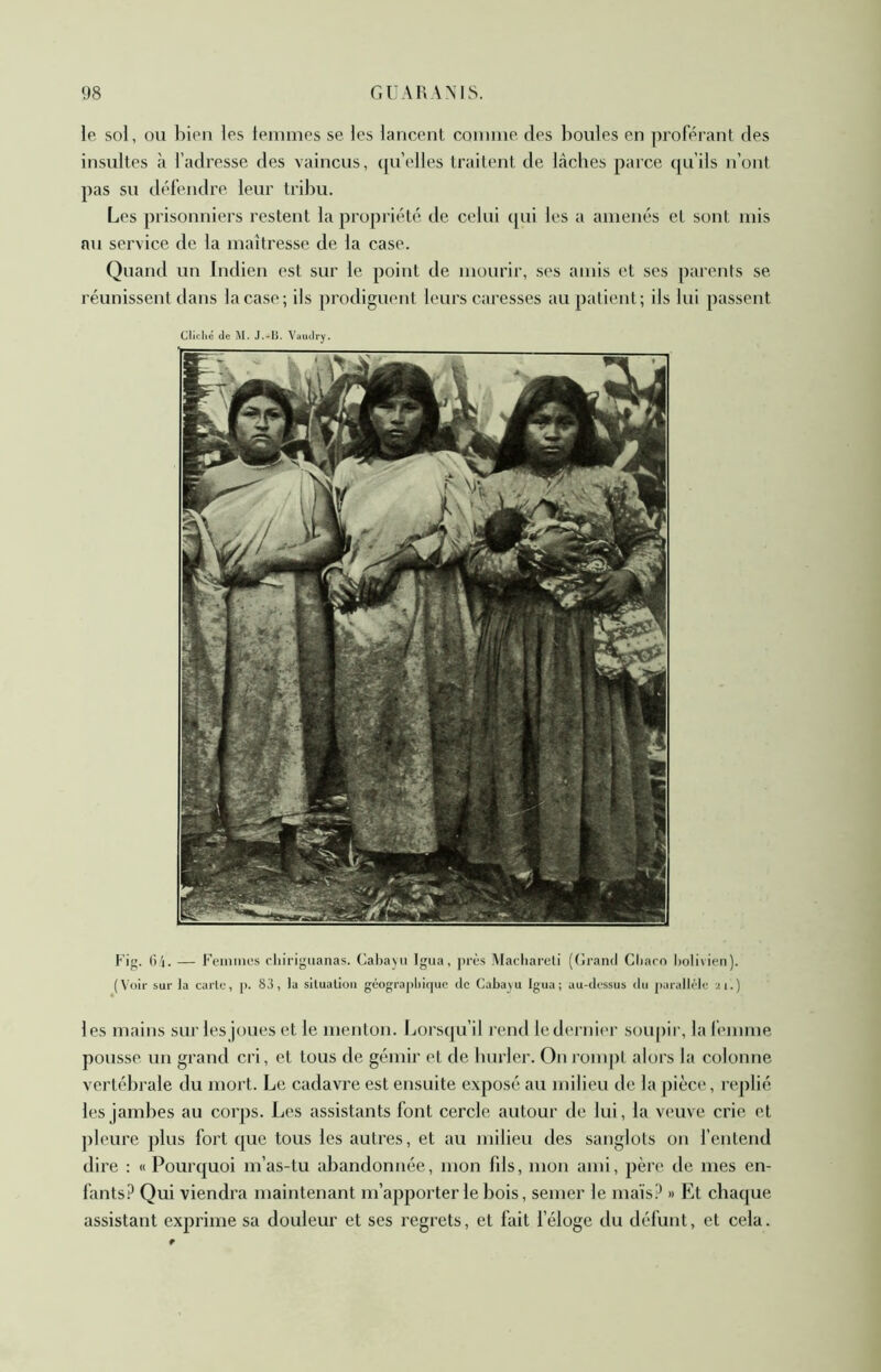 le sol, ou bien les tenimes se les lancent coinnie des boules en ]iroférant des insultes à l’adresse des vaincus, qu’elles traitent de lâches parce qu’ils n’ont pas su défendre leur tril)u. Les prisonniers restent la propriété de celui qui les a amenés et sont mis au service de la maîtresse de la case. Quand un Indien est sur le point de mourir, ses amis et ses parents se réunissent dans la case; ils prodiguent leurs caresses au patient; ils lui passent Cliclié de M. J.-li. Vaudry. Fig. (i'i. — Feiniiifs cliirigiianas. Cabay' Igna, J’iV's Macliareli (Gi'and Cbaro bolivien). (Voir sur la carie, [>. 83, la sllualioii géogra])liiquc <lc Caba^u Igua ; au-dessus du parallèle 21.) les mains sur les joues et le menton. Lorsqu’il rend le dernier soupir, la femme pousse un grand cri, et tous de gémir et de burler. On rompl alors la colonne vertébrale du mort. Le cadavre est ensuite exposé au milieu de la pièce, replié les jambes au corps. Les assistants font cercle autour de lui, la veuve crie et pleure plus fort ([uc tous les autres, et au milieu des sanglots on l’entend dire : «Pourquoi m’as-tu iibandonnée, mon fds, mon ami, père de mes en- fants.^ Qui viendra maintenant m’apporter le bois, semer le mais? » Et chaque assistant exprime sa douleur et ses regrets, et fait l’éloge du défunt, et cela.