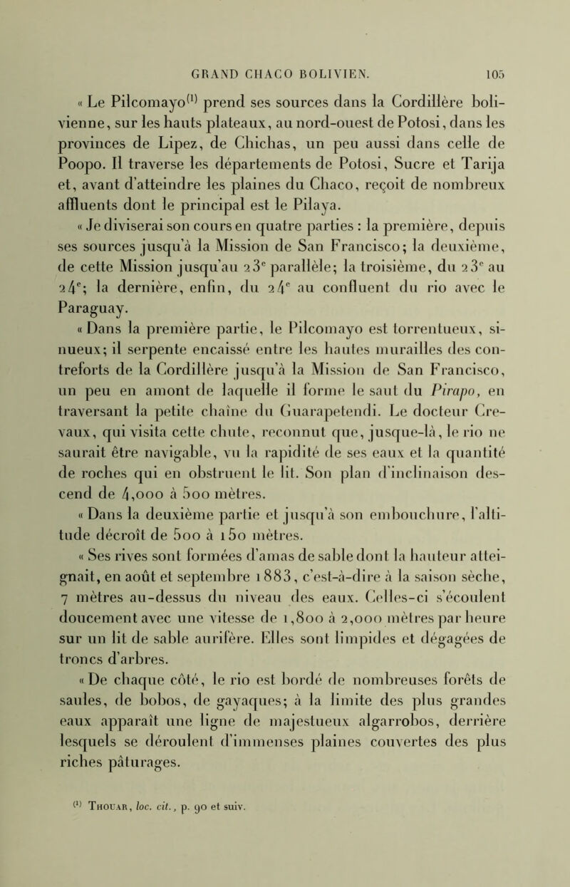 « Le Pilcomayo^*^ prend ses sources dans la Cordillère boli- vienne, sur les hauts plateaux, au nord-ouest de Potosi, dans les provinces de Lipez, de Chichas, un peu aussi dans celle de Poopo. Il traverse les départements de Potosi, Sucre et Tarija et, avant d’atteindre les plaines du Cliaco, reçoit de nombreux affluents dont le principal est le Pilaya. « Je diviserai son cours en quatre parties : la première, depuis ses sources jusqu’à la Mission de San Francisco; la deuxième, de cette Mission jusqu’au 28*^ parallèle; la troisième, du 28'' au 24®; la dernière, enfin, du 24® au conffuent du rio avec le Paraguay. « Dans la première partie, le Pilcomayo est torrentueux, si- nueux; il serpente encaissé entre les hautes murailles des con- treforts de la Cordillère jusqu’à la Mission de San Francisco, un peu en amont de laquelle il forme le saut du Pirapo, en traversant la petite chaîne du Guarapetendi. Le docteur Cre- vaux, qui visita cette chute, reconnut que, jusque-là, le rio ne saurait être navigable, vu la rapidité de ses eaux et la quantité de roches qui en obstruent le lit. Son plan d’inclinaison des- cend de 4,000 à 5oo mètres. « Dans la deuxième partie et jusqu’à son end^ouchure, l’alti- tude décroît de 5oo à i5o mètres. « Ses rives sont formées d’amas de sable dont la hauteur attei- gnait, en août et septembre 1888, c’est-à-dire à la saison sèche, 7 mètres au-dessus du niveau des eaux. Celles-ci s’écoulent doucement avec une vitesse de 1,800 à 2,000 mètres par heure sur un lit de sable aurifère. Elles sont limpides et dégagées de troncs d’arbres. «De chaque côté, le rio est bordé de nombreuses forêts de saules, de bobos, de gayaques; à la limite des plus grandes eaux apparaît une ligne de majestueux algarrobos, derrière lesquels se déroulent d’immenses plaines couvertes des plus riches pâturages.