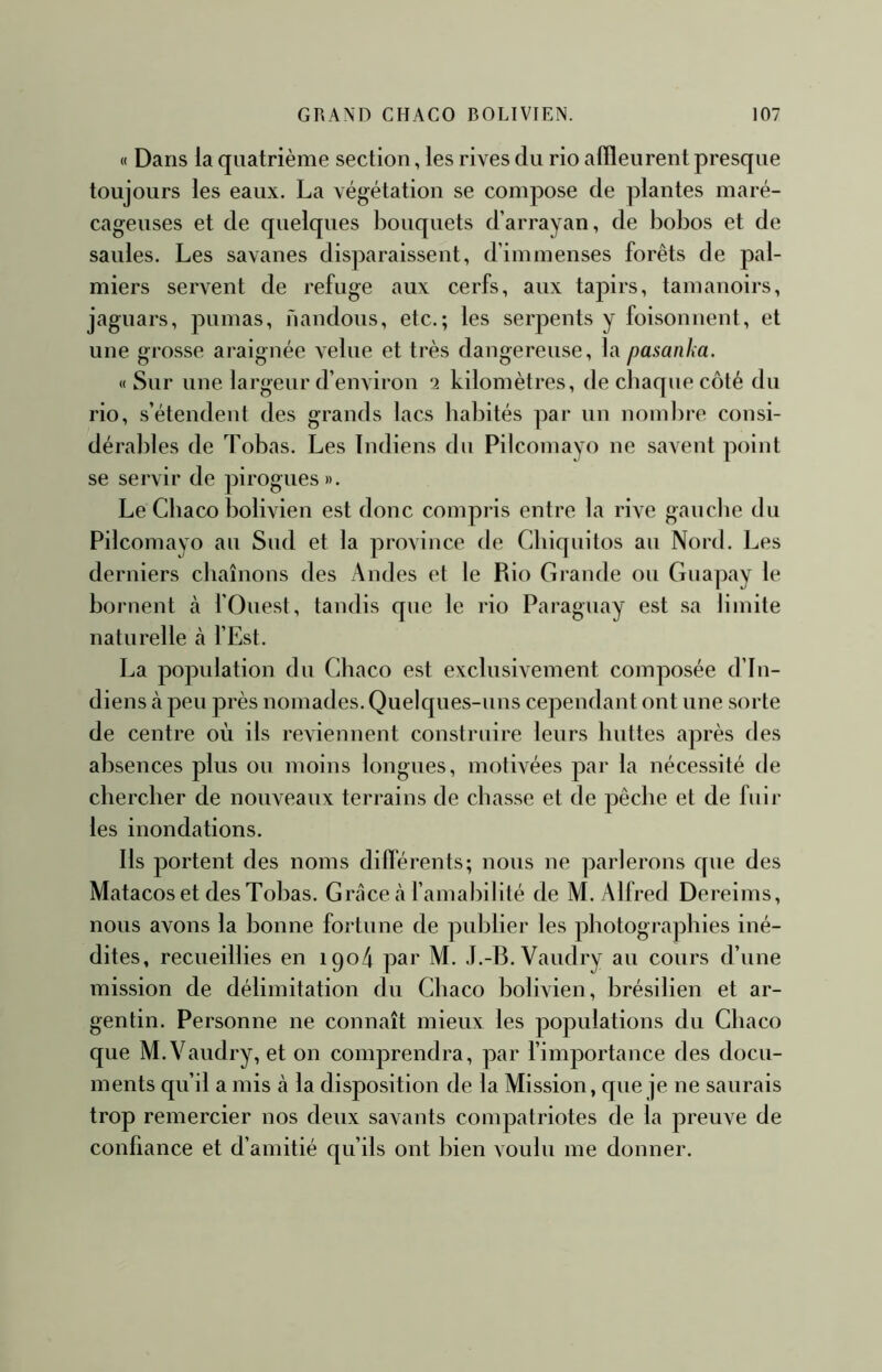 « Dans la quatrième section, les rives du rio affleurent presque toujours les eaux. La végétation se compose de plantes maré- cageuses et de quelques bouquets d’arrayan, de bobos et de saules. Les savanes disparaissent, d’immenses forêts de pal- miers servent de refuge aux cerfs, aux tapirs, tamanoirs, jaguars, pumas, nandous, etc.; les serpents y foisonnent, et une grosse araignée velue et très dangereuse, la pasanha. « Sur une largeur d’environ *2 kilomètres, de chaque côté du rio, s’étendent des grands lacs habités par un nombre consi- dérables de Tobas. Les Indiens du Pilcomayo ne savent point se servir de pirogues». Le Chaco bolivien est donc compris entre la rive gaucbe du Pilcomayo au Sud et la province de Chiquitos au Nord. Les derniers chaînons des Andes et le Rio Grande ou Guapay le bornent à fOuest, tandis que le rio Paraguay est sa limite naturelle à l’Est. La population du Chaco est exclusivement composée d’in- diens à peu près nomades. Quelques-uns cependant ont une sorte de centre où ils reviennent construire leurs huttes après des ab.sences plus ou moins longues, motivées par la nécessité de chercher de nouveaux terrains de chasse et de pêche et de fuir les inondations. Ils portent des noms differents; nous ne parlerons que des Matacos et des Tohas. Grâce là famahilité de M. Alfred Dereims, nous avons la bonne fortune de publier les photographies iné- dites, recueillies en igo4 par M. J.-B. Vaudry au cours d’une mission de délimitation du Chaco bolivien, brésilien et ar- gentin. Personne ne connaît mieux les populations du Chaco que M. Vaudry, et on comprendra, par f importance des docu- ments qu’il a mis à la disposition de la Mission, que je ne saurais trop remercier nos deux savants compatriotes de la preuve de confiance et d’amitié qu’ils ont hien voulu me donner.