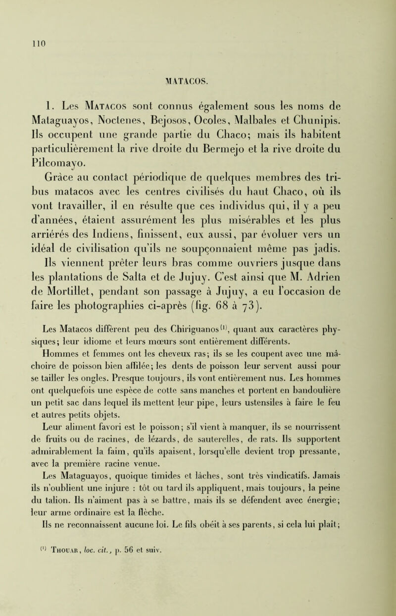 MATACOS. 1. Les Matacos sont connus également sous les noms de Mataguayos, Noctenes, Bejosos, Ocoles, Malbales et Chunipis. Ils occupent une grande partie du Chaco; mais ils habitent particulièrement la rive droite du Bermejo et la rive droite du Pilcomayo. Grâce au contact périodique de quelques membres des tri- bus matacos avec les centres civilisés du haut Chaco, où ils vont travailler, il en résulte que ces individus qui, il y a jDeu d’années, étaient assurément les plus misérables et les plus arriérés des Indiens, finissent, eux aussi, par évoluer vers un idéal de civilisation qu’ils ne soupçonnaient même pas jadis. Ils viennent prêter leurs bras comme ouvriers jusque dans les plantations de Salta et de Jojuy. C’est ainsi que M. Adrien de Mortillet, pendant son passage à Jujuy, a eu l’occasion de faire les photographies ci-après (hg. 68 à yS). Les Matacos diffèrent peu des Chiriguanos'**, quant aux caractères phy- siques; leur idiome et leurs mœurs sont entièrement différents. Hommes et femmes ont les cheveux ras; ils se les coupent avec une nicà- choire de poisson bien affilée; les dents de poisson leur servent aussi pour se tailler les ongles. Presque toujours, ils vont entièrement nus. Les hommes ont quelquefois une espèce de cotte sans manches et portent en bandoulière un petit sac dans lequel ils mettent leur pipe, leurs ustensiles à faire le feu et autres petits objets. Leur aliment favori est le poisson; s’il vient à manquer, ils se nourrissent de fruits ou de racines, de lézards, de sauterelles, de rats. Ils supportent admirablement la faim, qu’ils apaisent, lorsqu’elle devient trop pressante, avec la première racine venue. Les Mataguayos, quoique timides et lâches, sont très vindicatifs. Jamais ils n’oublient une injure : tôt ou tard ils appliquent, mais toujours, la peine du talion. Ils n’aiment pas à se battre, mais ils se défendent avec énergie; leur arme ordinaire est la flèche. Ils ne reconnaissent aucune loi. Le fils obéit à ses parents, si cela lui plaît;