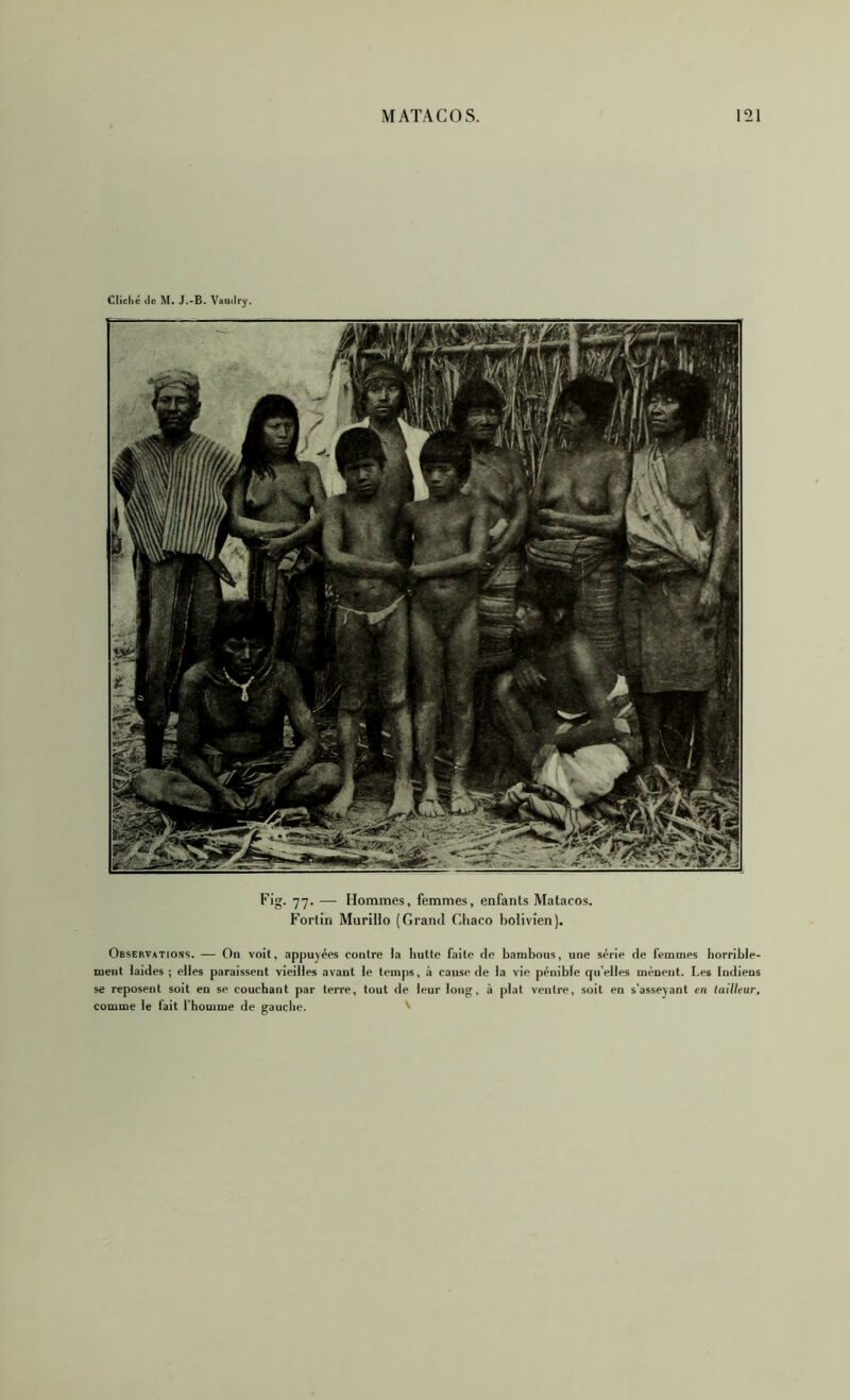 Cliché (ic M. J.-B. Vaudry. Fig. 77. — Hommes, femmes, enfants Matacos. Fortin Murillo (Grand Cliaco bolivien). Observations. — On voit, appuyées contre la hutte faite de bambous, une série de femmes horrible- ment laides ; elles paraissent vieilles avant le temps, à cause de la vie pénible qu’elles mènent. Les Indiens se reposent soit en se couchant par terre, tout de leur long, à plat ventre, soit en s’asseyant en tailleur, comme le fait fhomme de gauche. '