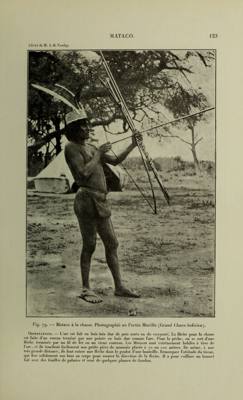 CJiflié (le M. J.-B. Vaudry. 79* — Malaco à la ciiasse. PlioLoj^rapliié au Fortin Murillo (Grand Ghaco l)olivienJ. Observations. — Lare est fait en bois très dur de pnlo sanfo ou de cscoyanti. La flèche pour la chasse est faite d un roseau terminé par une pointe en bois dur comme l’arc. Pour la pèche, on se sert d’une IhVhe terminée par un lil de fer ou un vieux couteau. Les Matacos sont extrêmement habiles à tirer de lare, et ils touchent facilement une petite pièce de monnaie placée à 70 ou 100 mètres. De même, à une 1res grande dislanee, ils font entrer une flèche dans le goulot d’une bouteille. Remanpier l’altitude du tireur, (pli fixe solidement son bras au corps pour assurer la direction de la lleche. II a pour coilfure un bonnet lait avec des feuilles de jialmier et orné de (piehpies plumes de nandou.