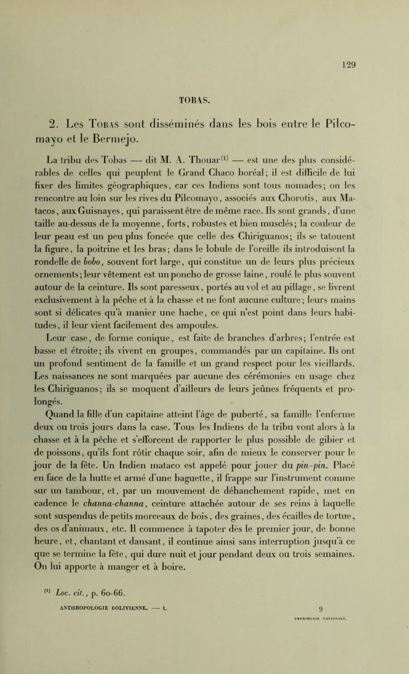 TOB\S. 2. Les Tobas sont disséminés dans les bois entre le Pilco- mayo et le Berniejo. La tribu des Tobas — dit M. A. Thouar^^' — est une des plus considé- rables de celles qui peuplent le Grand Cbaco boréal; il est dilticile de lui fixer des limites géographiques, car ces Indiens sont tous nomades; on les rencontre au loin sur les rives du Pilcomayo, associés aux Cborolis, aux Ma- tacos, auxGuisnayes, (jui paraissent être de même race. Ils sont grands, d’une taille au-dessus de la moyenne, forts, robustes et bien musclés ; la couleur de leur peau est un peu plus foncée que celle des Chiriguanos; ils se tatouent la figure, la poitrine et les bras; dans le lobule de l’oreille ils introduisent la rondelle de bobo, souvent fort large, qui constitue un de leurs plus précieux ornements ; leur vêtement est un poncho de grosse laine, roulé le plus souvent autour de la ceinture. Ils sont paresseux, portés au vol et au pillage, se livrent exclusivement à la pêche et à la chasse et ne font aucune culture ; leurs mains sont si délicates qu’à manier une hache, ce qui n’est point dans leurs habi- tudes, il leur vient facilement des ampoules. Leur case, de forme conique, est faite de branches d’arbres; l’entrée est basse et étroite; ils vivent en groupes, commandés par un capitaine. Ils ont un profond sentiment de la famille et un grand respect pour les vieillards. Les naissances ne sont marquées par aucune des cérémonies en usage chez les Chiriguanos; ils se moquent d’ailleurs de leurs jeûnes fréquents et pro- longés. Quand la fdle d’un capitaine atteint l’âge de puberté, sa famille renferme deux ou trois jours dans la case. Tous les Indiens de la tribu vont alors à la chasse et à la pêche et s’efforcent de rapporter le plus possible de gibier et de poissons, qu’ils font rôtir chaque soir, afin de mieux le conserver pour le jour de la fête. Un Indien mataco est appelé pour jouer du pin-pin. Placé en face de la hutte et armé d’une baguette, il frappe sur l’instrument comme sur un tambour, et, par un mouvement de déhanchement rapide, met en cadence le channa-channa, ceinture attachée autour de ses reins à la([uelle sont suspendus de petits morceaux de bois, des graines, des écailles de tortue, des os d’animaux, etc. 11 commence à tapoter dès le premier jour, de bonne heure, et, chantant et dansant, il continue ainsi sans interruption jusqu’à ce que se termine la fête, qui dure nuit et jour pendant deux ou trois semaines. On lui apporte à manger et à boire. Loc. cil., p. 6o-66. AMIIROPOLOGIE liOLlVlENNE. I. Q IMPHIMCMt ^ATtO^'AL^..