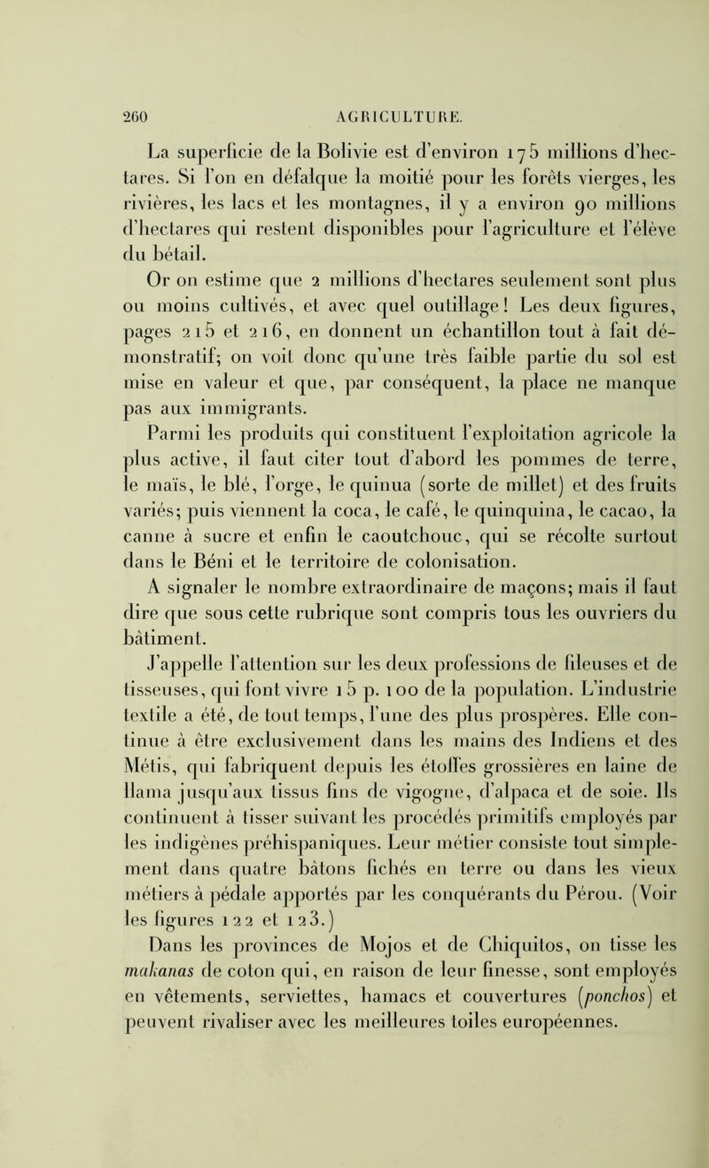 La superficie de fa Bolivie est d’environ 176 millions d’hec- ta res. Si l’on en défalque la moitié pour les forêts vierges, les rivières, les lacs et les montagnes, il y a environ 90 millions d’hectares qui restent disponibles pour l’agriculture et l’élève du bétail. Or on estime que 2 millions d’hectares seulement sont plus ou moins cultivés, et avec quel outillage! Les deux figures, pages 2i5 et 216, en donnent un échantillon tout à fait dé- monstratif; on voit donc qu’une très faible partie du sol est mise en valeur et que, par conséquent, la place ne manque pas aux immigrants. Parmi les produits qui constituent l’exploitation agricole la plus active, il faut citer tout d’abord les pommes de terre, le maïs, le blé, l’orge, le quinua (sorte de millet] et des fruits variés; puis viennent la coca, le café, le quinquina, le cacao, la canne à sucre et enfin le caoutchouc, qui se récolte surtout dans le Béni et le territoire de colonisation. A signaler le nombre extraordinaire de maçons; mais il faut dire que sous cette rubrique sont compris tous les ouvriers du batiment. J’apjielle l’attention sur les deux professions de flleuses et de tisseuses, qui font vivre 1 5 p. 100 de la population. L’industrie textile a été, de tout temps, l’une des plus prospères. Elle con- tinue à être exclusivement dans les mains des Indiens et des Métis, qui fabriquent dejmis les étoiles grossières en laine de llama jusqu’aux tissus fins de vigogne, d’alpaca et de soie. Ils continuent à tisser suivant les procédés primitifs employés par les indigènes j)réhispaniques. Leur métier consiste tout simple- ment dans quatre bâtons fichés en terre ou dans les vieux métiers à pédale apportés par les conquérants du Pérou. (Voir les figures 122 et i23.) Dans les provinces de Mojos et de Chiquitos, 011 tisse les makanas de coton qui, en raison de leur finesse, sont employés en vêtements, serviettes, hamacs et couvertures {^ponchos) et peuvent rivaliser avec les meilleures toiles européennes.