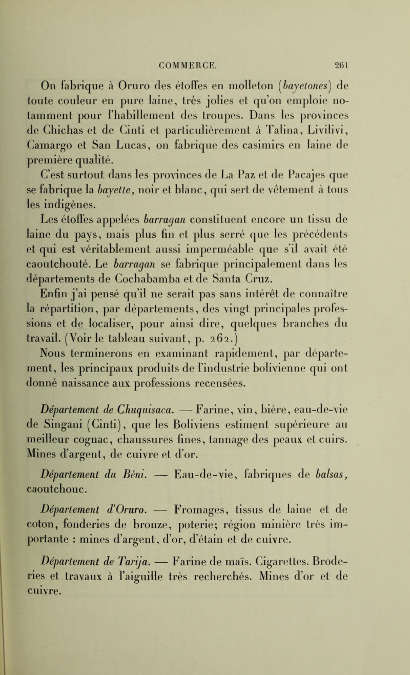 On fabrique à Oruro des étoffes en molleton [hayelones) de tonte couleur en pure laine, très jolies et qu’on emploie no- tamment pour l’habillement des troupes. Dans les provinces de Cbichas et de Cinti et particulièrement à Talina, Livilivi, Camargo et San Lucas, on fabrique des casimirs en laine de première qualité. C’est surtout dans les provinces de La Paz et de Pacajes que se fabrique la hayetle, noir et blanc, qui sert de vêtement à tous les indigènes. Les étolfes appelées barragan constituent encore un tissu de laine du pays, mais plus fin et plus serré que les précédents et qui est véritablement aussi imperméable que s’il avait été caoutchouté. Le barragan se fabrique principalement dans les départements de Cochabamba et de Santa Cruz. Enfin j’ai pensé qu’il ne serait pas sans intérêt de connaître la répartition, par départements, des vingt principales profes- sions et de localiser, pour ainsi dire, quelques branches du travail. (Voirie tableau suivant, p. 262.) Nous terminerons en examinant ra])idement, par départe- ment, les principaux produits de l’industrie bolivienne qui ont donné naissance aux professions recensées. Département de Chiigiiisaca. — Farine, vin, bière, eau-de-vie de Singani (Cinti), que les Boliviens estiment supérieure au meilleur cognac, chaussures fines, tannage des peaux et cuirs. Mines d’argent, de cuivre et d’or. Département du Béni. — Eau-de-vie, fabriques de balsas, caoutchouc. Département d’Ornro. — Fromages, tissus de laine et de coton, fonderies de bronze, poterie; région minière très im- portante : mines d’argent, d’or, d’étain et de cuivre. Département de Tarija. — Farine de maïs. Cigarettes. Brode- ries et travaux à l’aiguille très recherchés. Mines d’or et de cuivre.