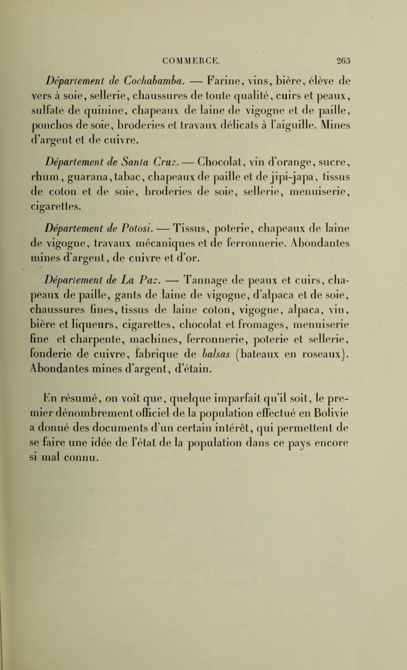 Déparlement de Cochahamha. — Farine, vins, bière, élève de vers à soie, sellerie, chaussures de toute qualité, cuirs et peaux, sulfate de quinine, chapeaux de laine de vigogne et de paille, ponchos de soie, broderies et travaux délicats cà l’aiguille. Mines d’argent et de cuivre. Département de Santa Craz. — Chocolat, vin d’orange, sucre, rhum , guaraua, tabac, chapeaux de paille et de jipi-japa, tissus de coton et de soie, broderies de soie, sellerie, menuiserie, cigarettes. Département de Potosi. — Tissus, poterie, chapeaux de laine de vigogne, travaux mécaniques et de ferronnerie. x\boudautes mines d’argent, de cuivre et d’or. Département de La Paz. — Tannage de peaux et cuirs, cha- peaux de paille, gants de laine de vigogne, d’alpaca et de soie, chaussures fines, tissus de laine coton, vigogne, alpaca, vin, bière et liqueurs, cigarettes, chocolat et fromages, menuiserie fine et charpente, machines, ferronnerie, poterie et sellerie, fonderie de cuivre, fabrique de balsas (bateaux en roseaux). Abondantes mines d’argent, d’étain. hn résumé, on voit que, quelque imparfait qu’il soit, le pre- mier dénombrement officiel de la population effectué en Bolivie a donné des documents d’un certain intérêt, qui permettent de se faire une idée de l’état de la population dans ce pays encore si mal connu.