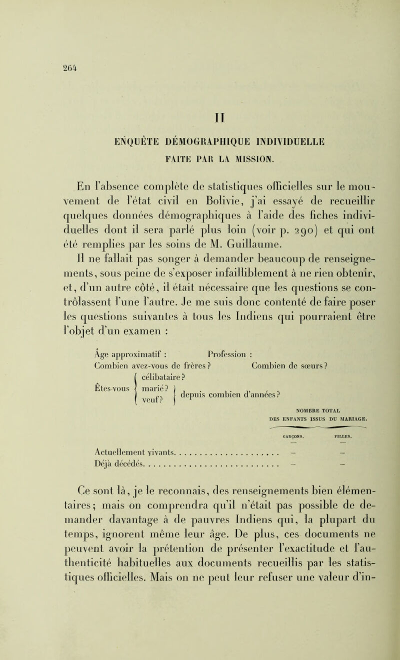 II KNOÜÉTK DÉMOGRAPHIQUE INDIMDUELLE FAITE PAR LA MISSION. En l’absence complète de statistiques oiïicielles sur le mou- vement de l’état civil en Bolivie, j’ai essayé de recueillir quelques données démogra])liiques à l’aide des fiches indivi- duel! es dont il sera parlé plus loin (voir p. 290) et qui ont été remplies par les soins de M. Guillaume. Il ne fallait pas songer cà demander beaucoup de renseigne- ments, sous peine de s’exposer infailliblement tà ne rien obtenir, et, d’un autre côté, il était nécessaire que les questions se con- trôlassent l’une l’autre. Je me suis donc contenté de faire poser les questions suivantes à tous les Indiens qui j^ourraient être l’objet d’un examen : Age approximatif : Pi’ofes.sion : ('oml)ien avez-vous de frères ? Coml)ien de sœurs ? e ? depuis coml)icn d’années? NOMBRE TOTAL DES ENFANTS ISSUS DU MARIAGE. OARÇONS. FILLES. Actuellement vivants - - Déjà décédés - — Ce sont Là, je le reconnais, des renseignements bien élémen- taires; mais on comprendra qu’il ii’était pas possible de de- mander davantage à de pauvres Indiens qui, la plupart dn temps, ignorent même leur âge. De plus, ces documents ne peuvent avoir la prétention de présenter l’exactitude et l’au- thenticité babituelles aux documents recueillis par les statis- tiques officielles. Mais on ne peut leur refuser une valeur d’in- Icélibatair marié? 1 veuf? 1