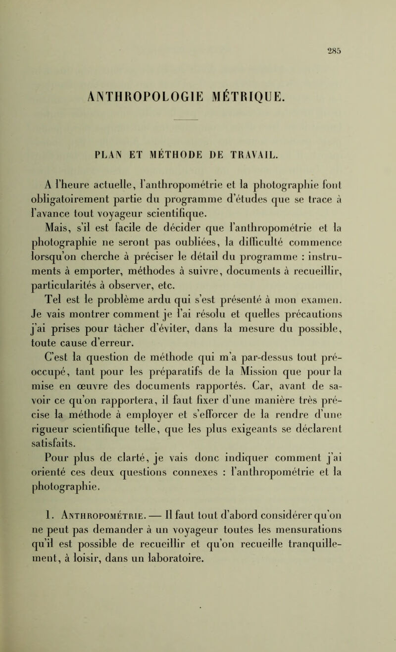 ANTHROPOLOGIE MÉTRIQUE. PLAfV ET MÉTHODE DE TRAVAIL. A l’heure actuelle, l’anthropométrie et la photographie fout obligatoirement partie dn programme d’études que se trace à l’avance tout voyageur scientifique. Mais, s’il est facile de décider que l’anthropométrie et la photographie ne seront pas oubliées, la dilficulté commence lorsqu’on cherche à préciser le détail du programme : instru- ments à emporter, méthodes à suivre, documents à recueillir, particularités à observer, etc. Tel est le problème ardu qui s’est présenté à mon examen. Je vais montrer comment je l’ai résolu et quelles précautions j’ai prises pour tâcher d’éviter, dans la mesure du possible, toute cause d’erreur. C’est la question de méthode qui m’a par-dessus tout pré- occupé, tant pour les préparatifs de la Mission que pour la mise en œuvre des documents rapportés. Car, avant de sa- voir ce qu’on rapportera, il faut fixer d’une manière très pré- cise la méthode à employer et s’efforcer de la rendre d’une rigueur scientifique telle, que les plus exigeants se déclarent satisfaits. Pour plus de clarté, je vais donc indiquer comment j’ai orienté ces deux questions connexes : l’anthropométrie et la photographie. 1. Anthropométrie. — 11 faut tout d’abord considérer qu’on ne peut pas demander à un voyageur toutes les mensurations qu’il est possible de recueillir et qu’on recueille tranquille- ment, à loisir, dans un laboratoire.