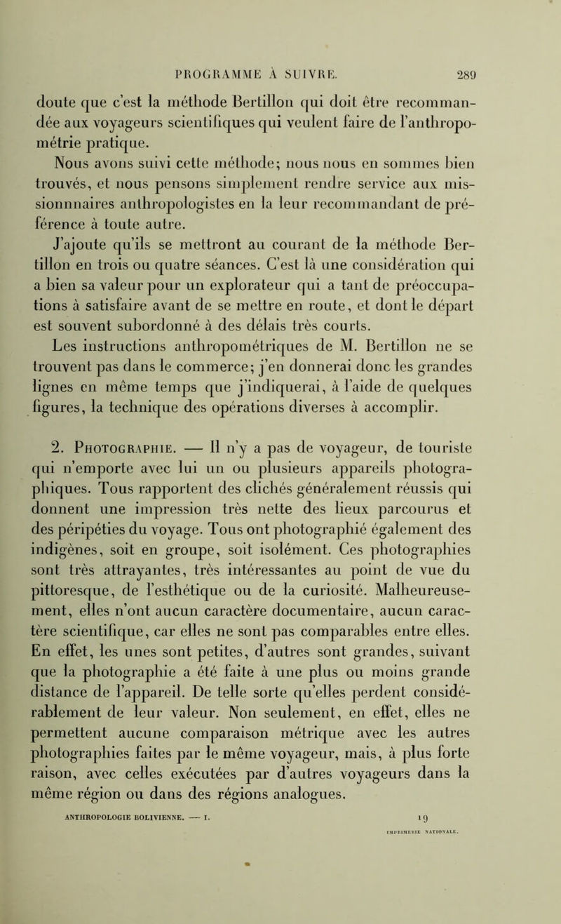 doute que c’est la méthode Bertillon qui doit être recomman- dée aux voyageurs scientifiques qui veulent faire de l’antliropo- métrie pratique. Nous avons suivi cette méthode; nous nous en sommes bien trouvés, et nous pensons simplement rendre service aux niis- sionnnaires anthropologistes en la leur recommandant de pré- férence à toute autre. J’ajoute qu’ils se mettront au courant de la méthode Ber- tillon en trois ou quatre séances. C’est Là une considération qui a bien sa valeur pour un explorateur qui a tant de préoccupa- tions à satisfaire avant de se mettre en route, et dont le départ est souvent subordonné à des délais très courts. Les instructions anthropométriques de M. Bertillon ne se trouvent pas dans le commerce; j’en donnerai donc les grandes lignes en même temps que j’indiquerai, <à l’aide de quelques figures, la technique des opérations diverses à accomplir. 2. Photographie. — 11 n’y a pas de voyageur, de touriste qui n’emporte avec lui un ou plusieurs appareils photogra- pliiques. Tous rapportent des clichés généralement réussis qui donnent une impression très nette des lieux parcourus et des péripéties du voyage. Tous ont photographié également des indigènes, soit en groupe, soit isolément. Ces photographies sont très attrayantes, très intéressantes au point de vue du pittoresque, de l’esthétique ou de la curiosité. Malheureuse- ment, elles n’ont aucun caractère documentaire, aucun carac- tère scientifique, car elles ne sont pas comparables entre elles. En effet, les unes sont petites, d’autres sont grandes, suivant que la photographie a été faite à une plus ou moins grande distance de l’appareil. De telle sorte qu’elles perdent considé- rablement de leur valeur. Non seulement, en effet, elles ne permettent aucune comparaison métrique avec les autres photographies faites par le même voyageur, mais, à plus forte raison, avec celles exécutées par d’autres voyageurs dans la même région ou dans des régions analogues. ANTHROPOLOGIE BOLIVIENNE. I. IÇ) I.Ml>RlMr!tlE NATIONALE.