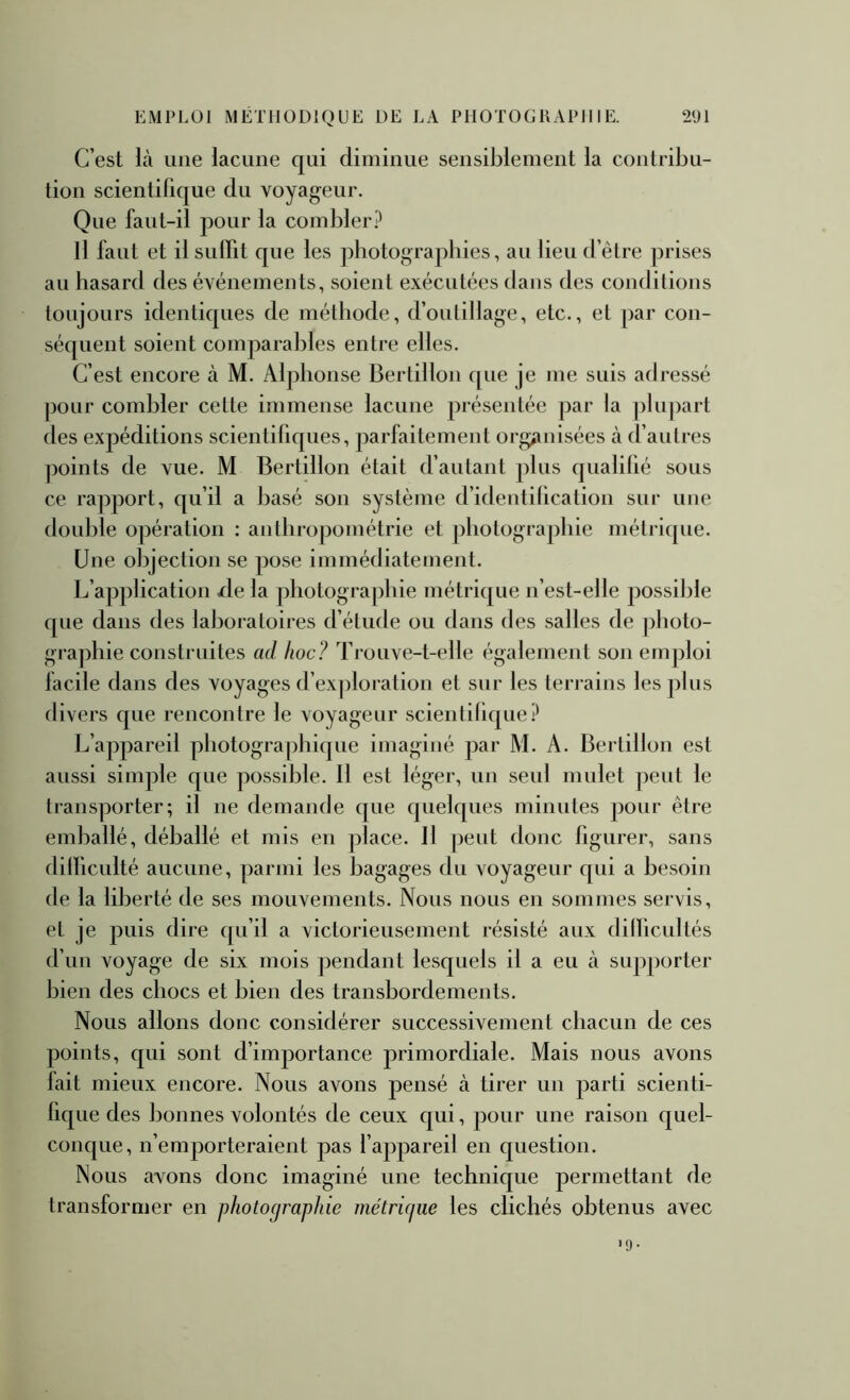 C’est là une lacune qui diminue sensiblement la contribu- tion scientifique du voyag-eur. Que faut-il pour la combler? H faut et il suffit que les photographies, au lieu d’être prises au hasard des événements, soient exécutées dans des conditions toujours identiques de méthode, d’outillage, etc., et par con- séquent soient comparables entre elles. C’est encore à M. Alphonse Bertillon que je me suis adressé pour combler cette immense lacune présentée par la ])lupart des expéditions scientifiques, parfaitement orgiinisées à (fautres ])oints de vue. M Bertillon était d’autant plus qualilié sous ce rapport, qu’il a basé son système d’identilication sur une double opération ; anthropométrie et photographie métrique. Une objection se pose immédiatement. L’application /le la photographie métrique n’est-elle possible que dans des laboratoires d’étude ou dans des salles de ])hoto- graphie construites ad hoc? Tj’ouve-t-elle également son einj^loi lacile dans des voyages d’exploration et sur les terrains les plus divers que rencontre le voyageur scientilique? L’appareil photographique imaginé par M. A. Bertillon est aussi simple que possible. 11 est léger, uu seul mulet peut le transporter; il ne demande que quelques minutes pour être emballé, déballé et mis en place. Il peut donc figurer, sans difficulté aucune, parmi les bagages du voyageur qui a besoin de la liberté de ses mouvements. Nous nous en sommes servis, et je puis dire qu’il a victorieusement résisté aux difficultés d’un voyage de six mois pendant lesquels il a eu à supporter bien des chocs et bien des transbordements. Nous allons donc considérer successivement chacun de ces points, qui sont d’importance primordiale. Mais nous avons lait mieux encore. Nous avons pensé à tirer un parti scienti- fique des bonnes volontés de ceux qui, pour une raison quel- conque, n’emporteraient pas l’appareil en question. Nous avons donc imaginé une technique permettant de transformer en photographie métrûjue les clichés obtenus avec >9-