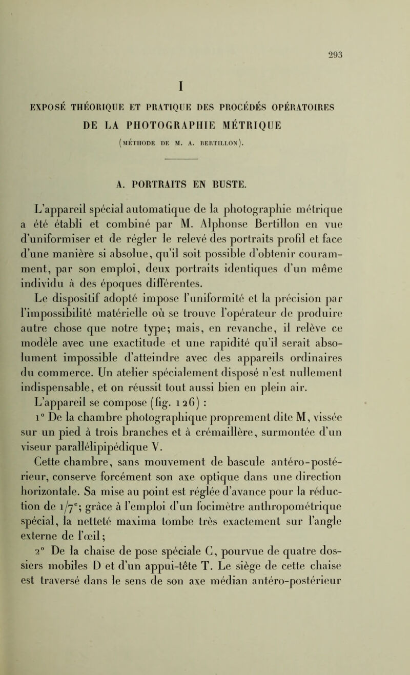 I EXPOSÉ THÉORIQUE ET PRATIQUE DES PROCÉDÉS OPÉRATOIRES DE LA PHOTOGRAPHIE MÉTRIQUE (méthode de m. a. eertileon). A. PORTRAITS EN BUSTE. L’appareil spécial automatique de la photographie métrique a été établi et combiné par M. Alphonse Bertillon en vue d’uniformiser et de régler le relevé des portraits prolil et face d’une manière si absolue, qu’il soit possible d’obtenir couram- ment, par son emploi, deux portraits identiques d’un même individu à des époques différentes. Le dispositif adopté impose l’iiniformité et la précision par l’impossibilité matérielle où se trouve l’opérateur de produire autre chose que notre type; mais, en revanche, il relève ce modèle avec une exactitude et une rapidité qu’il serait abso- lument impossible d’atteindre avec des appareils ordinaires du commerce. Un atelier spécialement disposé n’est nullement indispensable, et on réussit tout aussi bien en plein air. L’appareil se compose (fig. 126) : 1° De la chambre photographique proprement dite M, vissée sur un pied à trois branches et à crémaillère, surmontée d’un viseur parallélipipédique V. Cette chambre, sans mouvement de bascule antéro-posté- rieur, conserve forcément son axe optique dans une direction horizontale. Sa mise au point est réglée d’avance pour la réduc- tion de 1/7'; grâce à l’emploi d’un focimètre anthropométrique spécial, la netteté maxima tombe très exactement sur l’angle externe de l’œil ; 2” De la chaise de pose spéciale G, pourvue de quatre dos- siers mobiles D et d’un appui-tête T. Le siège de cette chaise est traversé dans le sens de son axe médian antéro-postérieur