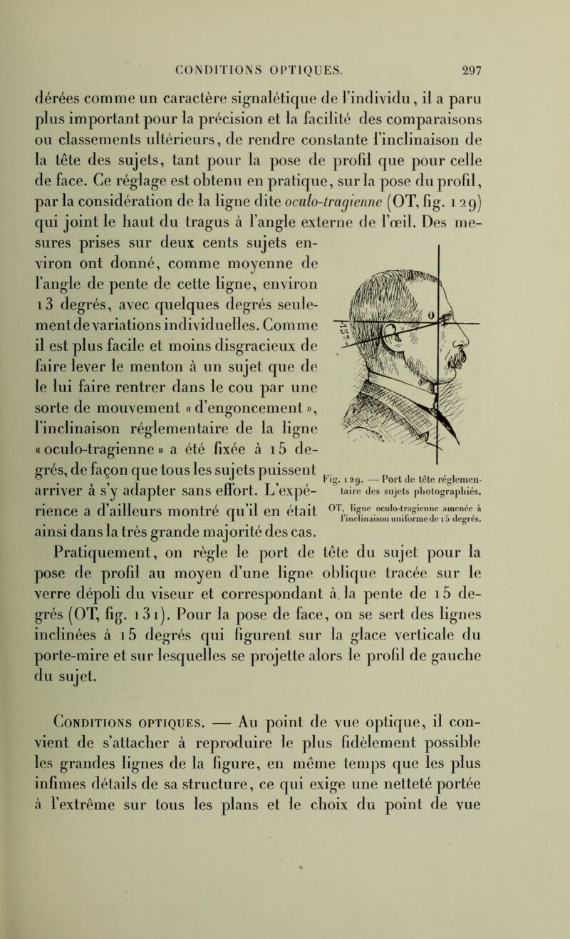 dérées comme un caractère signalétique de l’individu, il a paru plus important pour la précision et la facilité des comparaisons ou classements ultérieurs, de rendre constante l’inclinaison de la tête des sujets, tant pour la pose de profd que pour celle de face. Ce réglage est obtenu en pratique, sur la pose du profd, par la considération de la ligne dite ociilo-tragiennc (OT, fig. i a 9) qui joint le haut du tragus à l’angle externe de l’œil. Des me- sures prises sur deux cents sujets en- viron ont donné, comme moyenne de l’angle de pente de cette ligne, environ i3 degrés, avec quelques degrés seule- mentde variations individuelles. Comme il est plus facile et moins disgracieux de faire lever le menton cà un sujet que de le lui faire rentrer dans le cou par une sorte de mouvement « d’engoncement », l’inclinaison réglementaire de la li^ne « oculo-tragienne » a été fixée tà 15 de- grés, de façon que tous les sujets puissent ^ , 11 riî ^ —Port (le tete regiemen- arriver à sy adapter sans effort. L’expé- taiie des sujets photographiés, rience a d’ailleurs montré qu’il en était ocuio-tragicnne amenée à 1 1 inclinaison unilormc de 15 degrés. ainsi dans la très grande majorité des cas. Pratiquement, on régie le port de tête du sujet pour la pose de profil au moyen d’une ligne oblique tracée sur le verre dépoli du viseur et correspondant à. la pente de i5 de- grés (OT, fig. i3i). Pour la pose de face, on se sert des lignes inclinées à 15 degrés qui figurent sur la glace verticale du porte-mire et sur lesquelles se projette alors le profil de gauche du sujet. Conditions optiques. — Au point de vue optique, il con- vient de s’attacher à reproduire le plus fidèlement possible les grandes lignes de la figure, en même temps que les plus infimes détails de sa structure, ce qui exige une netteté portée à l’extrême sur tous les plans et le choix du point de vue