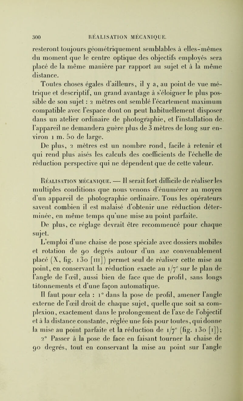 resteront toujours géométriquement semblables cà elles-mêmes (lu moment que le centre optique des objectifs employés sera placé de la même manière par rapport au sujet et cà la même distance. Toutes choses égales d’ailleurs, il y R, au point de vue mé- trique et descriptif, un grand avantage cà s’éloigner le plus pos- sible de son sujet : 2 mètres ont semblé l’écartement maximum compatible avec l’espace dont on peut habituellement disposer dans un atelier ordinaire de photographie, et l’installation de l’appareil ne demandera guère plus de 3 mètres de long sur en- viron 1 m. 5O de large. De plus, 2 mètres est un nombre rond, facile à retenir et qui rend plus aisés les calculs des coefficients de l’échelle de réduction perspective qui ne dépendent que de cette valeur. Réalisation mécanique. — Il serait fort difficile de réaliser les multiples conditions que nous venons d’énumérer au moyen d’un cappareil de photographie ordinaire. Tous les opérateurs savent combien il est malaisé d’obtenir une réduction déter- minée, en même temps qu’une mise au point parfaite. De plus, ce réglage devrait être recommencé pour chaque sujet. L’emploi d’une chaise de pose spéciale cavec dossiers mobiles et rotation de 90 degrés autour d’un axe convenablement placé (X, fig. i3o [iii]) permet seul de réaliser cette mise au point, en conservant la réduction exacte au 1/7'' sur le plan de l’angle de l’œil, aussi bien de face que de profd, sans longs tâtonnements et d’une façon automatique. Il faut pour cela : 1“ dans la pose de prolll, amener l’angle externe de l’œil droit de chaque sujet, quelle que soit sa com- plexion, exactement dans le prolongement de l’axe de l’objectll et à la distance constante, réglée une fois pour toutes, qui donne la mise au point parfaite et la réduction de i/y'’ (fig. i3o [i]); 2 Passer à la pose de face en faisant tourner la chaise de 90 degrés, tout en conservant la mise au ]X)int sur l’angle