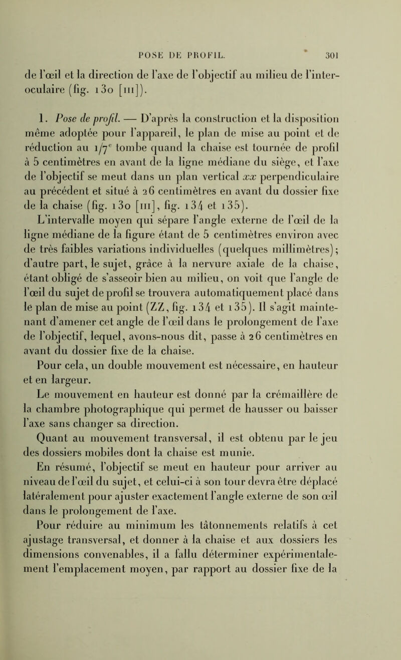 de l’œil et la direction de l’axe de l’objectif au milieu de l’inter- oculaire (fig. i3o [m]). 1. Pose de profil. — D’après la construction et la disposition même adoptée pour l’appareil, le plan de mise au point et de réduction au i/'j' tombe cpiand la chaise est tournée de profil cà 5 centimètres en avant de la ligne médiane du siège, et l’axe de l’objectif se meut dans un plan vertical xx perpendiculaire au précédent et situé 326 centimètres en avant du dossier fixe de la chaise (fig. i3o [ni], fig. i34 et i35). L’intervalle moyen qui sépare l’angle externe de l’œil de la ligne médiane de la figure étant de 5 centimètres environ avec de très faibles variations individuelles (quelques millimèlres) ; d’autre part, le sujet, grâce à la nervure axiale de la chaise, étant obligé de s’asseoir bien au milieu, on voit que fangle de l’œil du sujet de profil se trouvera automatiquement placé dans le plan de mise au point (ZZ, fig. i34 et i35). Il s’agit mainte- nant d’amener cet angle de f œil dans le prolongement de faxe de l’objectif, lequel, avons-nous dit, passe à 26 centimètres en avant du dossier fixe de la chaise. Pour cela, un double mouvement est nécessaire, en hauteur et en largeur. Le mouvement en hauteur est donné par la crémaillère de la chambre photographique qui permet de hausser ou baisser l’axe sans changer sa direction. Quant au mouvement transversal, il est obtenu par le jeu des dossiers mobiles dont la chaise est munie. En résumé, f objectif se meut en hauteur pour arriver au niveau de f œil du sujet, et celui-ci à son tour devra être déplacé latéralement pour ajuster exactement l’angle externe de son œil dans le prolongement de faxe. Pour réduire au minimum les tâtonnements relatifs à cet ajustage transversal, et donner à la chaise et aux dossiers les dimensions convenables, il a fallu déterminer exjiérimentale- ment remplacement moyen, par rapport au dossier fixe de la