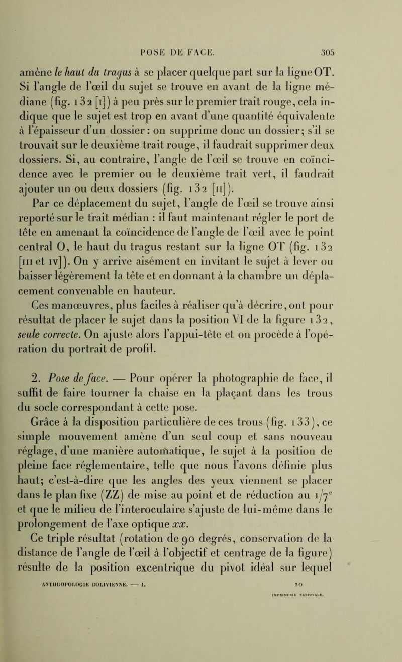 amène le haut du tragus à. se placer quelque part sur la ligue OT. Si l’angle de l’œil du sujet se trouve en avant de la ligue mé- diane (fig. 13 2 [i] ) à peu près sur le premier trait rouge, cela in- dique que le sujet est trop en avant d’une quantité équivalente à l’épaisseur d’iiii dossier: on supprime donc un dossier; s’il se trouvait sur le deuxième trait rouge, il faudrait supprimer deux dossiers. Si, au contraire, l’angle de l’œil se trouve en coïnci- dence avec le premier ou le deuxième trait vert, il faudrait ajouter un ou deux dossiers (fig. 182 [11]). Par ce déplacement du sujet, l’angle de l’œil se trouve ainsi reporté sur le trait médian : il faut maintenant régler le port de tête en amenant la coïncidence de l’angle de l’œil avec le point central O, le haut du tragus restant sur la ligne O F (fig. i3'2 [iii et iv]). On y arrive aisément en invitant le sujet à lever ou baisser légèrement la tête et en donnant à la chambre un dépla- cement convenable en hauteur. Ces manœuvres, plus faciles à réaliser qu’à décrire, ont pour résultat de placer le sujet dans la position VI de la figure 1 3‘j, seule eorrecle. On ajuste alors l’appui-tête et on procède à l’opé- ration du portrait de prolil. 2. Pose de face. — Pour opérer la photographie de face, il suffit de faire tourner la chaise en la plaçant dans les trous du socle correspondant à cette pose. Grâce à la disposition particulière de ces trous ( fig. 1 33), ce simple mouvement amène d’un seul coup et sans nouveau réglage, d’une manière automatique, le sujet à la position de pleine face réglementaire, telle que nous l’avons définie plus haut; c’est-à-dire que les angles des yeux viennent se jilacer dans le plan fixe (ZZ) de mise au jioint et de réduction au i/y* et que le milieu de finteroculaire s’ajuste de lui-même dans le prolongement de l’axe optique xx. Ce triple résultat (rotation de 90 degrés, conservation de la distance de fangle de fœil à fobjectif et centrage de la figure) résulte de la position excentrique du pivot idéal sur lequel ANTIIUOPOLOGIE IiOLlYlEN^E. I. 20 IMPIlIMEniE KATtOXALE.