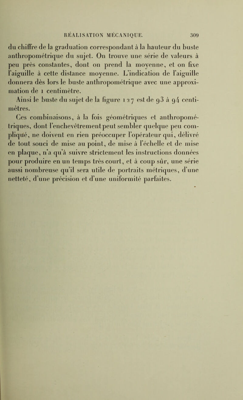 du chiffre de la graduation correspondant à la hauteur du buste anthropométrique du sujet. On trouve une série de valeurs à peu près constantes, dont on prend la moyenne, et on fixe faiguille à cette distance moyenne. L’indication de l’aiguille donnera dès lors le Iniste anthropométrique avec une approxi- mation de 1 centimètre. Ainsi le buste du sujet de la figure 127 est de q3 à q4 centi- mètres. Ces combinaisons, à la fois géométriques et anthropomé- triques, dont l’enchevêtrement peut sembler quelque peu com- pliqué, ne doivent en rien préoccuper l’opérateur qui, délivré de tout souci de mise au point, de mise à l’échelle et de mise en plaque, n’a qu’à suivre strictement les instructions données pour produire en un temps très court, et à coup sûr, une série aussi nombreuse qu’il sera utile de portraits métriques, d’une netteté, d’une précision et d’une uniformité parfaites.