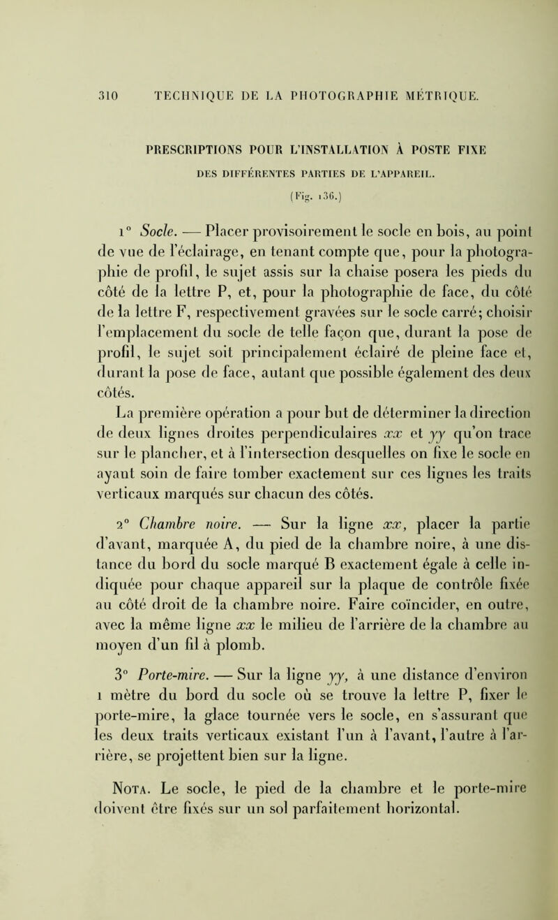 PRESCRIPTIONS POUR L’INSTALLATION À POSTE FIXE DES DIFFÉRENTES PARTIES DE L’APPAREIL. (Fig. ..IG.) 1° Socle. — Placer provisoirement le socle en bois, au point de vue de l’éclairage, en tenant compte que, pour la photogra- phie de profil, le sujet assis sur la chaise posera les pieds du côté de la lettre P, et, pour la photographie de face, du côté de la lettre F, respectivement gravées sur le socle carré; choisir femplacement du socle de telle façon que, durant la pose de profil, le sujet soit principalement éclairé de pleine face et, durant la pose de face, autant que possible également des deux côtés. La première opération a pour but de déterminer la direction de deux lignes droites perpendiculaires æx et yy qu’on trace sur le plancher, et à fintersection desquelles on fixe le socle en ayant soin de faire tomber exactement sur ces lignes les traits verticaux marqués sur chacun des côtés. 2° Chambre noire. — Sur la ligne xx, placer la partie d’avant, marquée A, du pied de la chambre noire, à une dis- tance du bord du socle marqué B exactement égale à celle in- diquée pour chaque appareil sur la plaque de contrôle fixée au côté droit de la chambre noire. Faire coïncider, en outre, avec la même ligne xx le milieu de barrière de la chambre au moyen d’un fil à plomb. 3 Porte-mire. — Sur la ligne yy, à une distance d’environ 1 mètre du bord du socle où se trouve la lettre P, fixer le porte-mire, la glace tournée vers le socle, en s’assurant que les deux traits verticaux existant fun tà f avant, l’autre à l’ar- rière, se projettent bien sur la ligne. Nota. Le socle, le pied de la chambre et le porte-mire doivent être fixés sur un sol parfaitement horizontal.