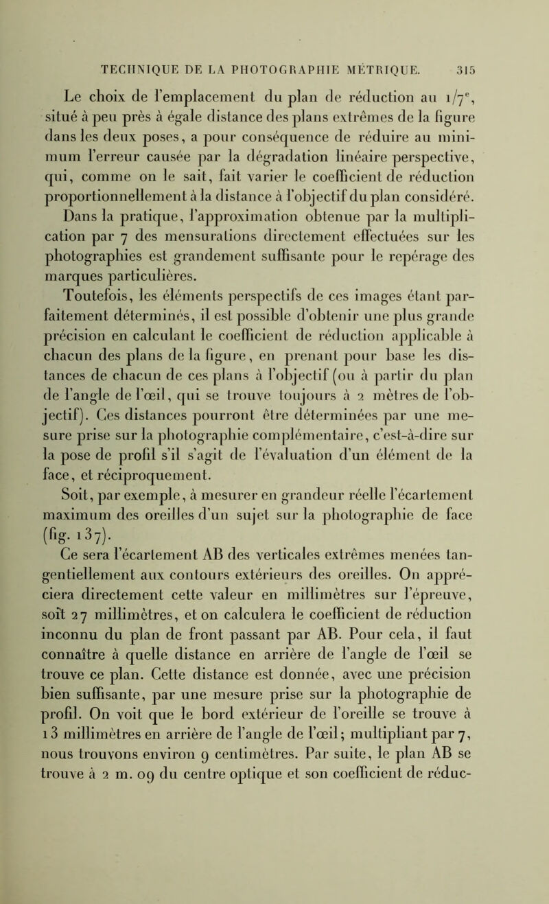 Le choix de l’emplacement du plan de réduction au 1/7®, situé cà peu près à égale distance des plans extrêmes de la figure dans les deux poses, a pour conséquence de réduire au mini- mum l’erreur causée par la dégradation linéaire perspective, qui, comme on le sait, fait varier le coefficient de réduction proportionnellement à la distance à l’objectif du plan considéré. Dans la pratique, l’approximation obtenue par la multipli- cation par 7 des mensurations directement effectuées sur les photographies est grandement suffisante pour le repérage des marques particulières. Toutefois, les éléments jierspectifs de ces images étant par- faitement déterminés, il est possible d’obtenir une plus grande précision en calculant le coefficient de réduction applicable à chacun des plans de la figure, en prenant pour base les dis- tances de chacun de ces plans à l’objectif (ou à partir du plan de l’angle de l’œil, qui se trouve toujours à 2 mètres de l’ob- jectif). Ces distances pourront être déterminées par une me- sure prise sur la photographie complémentaire, c’est-à-dire sur la pose de profil s’il s’agit de l’évaluation d’un élément de la face, et réciproquement. Soit, par exemple, à mesurer en grandeur réelle l’écartement maximum des oreilles d’un sujet sur la photographie de face (fig. iSy). ^ Ce sera l’écartement AB des verticales extrêmes menées tan- gentiellement aux contours extérieurs des oreilles. On appré- ciera directement cette valeur en millimètres sur l’épreuve, soit 27 millimètres, et on calculera le coefficient de réduction inconnu du plan de front passant par AB. Pour cela, il faut connaître à quelle distance en arrière de l’angle de l’œil se trouve ce plan. Cette distance est donnée, avec une précision bien suffisante, par une mesure prise sur la photographie de profil. On voit que le bord extérieur de l’oreille se trouve à 13 millimètres en arrière de l’angle de l’œil; multipliant par 7, nous trouvons environ 9 centimètres. Par suite, le plan AB se trouve à 2 m. 09 du centre optique et son coefficient de réduc-