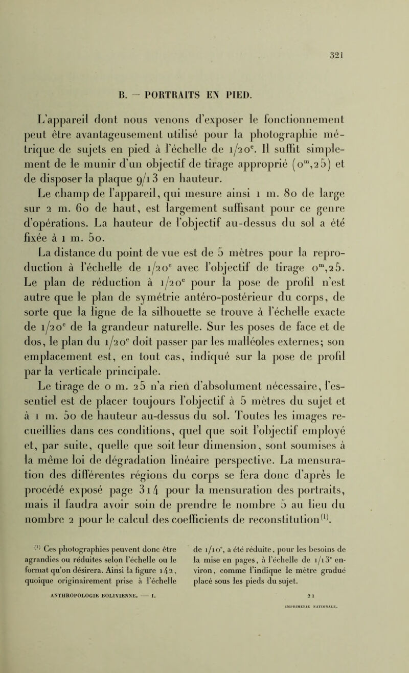 B. - PORTRAITS EN PIED. L’a])pareil dont nous venons d’exposer le lonclionneinent peut être avantageusement utilisé pour la pliotogra|)liie mé- trique de sujets en pied à l’échelle de 1/20®. 11 sulïit sim|)le- ment de le munir d’an objectif de tirage approprié (o“,2 5) et de disposer la plaque 9/18 en hauteur. Le champ de l’appareil, qui mesure ainsi 1 m. 80 de large sur 2 m. 60 de haut, est largement sulFisant pour ce genre d’opérations. La hauteur de l’objectif au-dessus du sol a été fixée à 1 m. 5o. La distance du point de vue est de 5 mètres pour la repro- duction à l’échelle de 1/2o* avec l’objectif de tirage o'“,2 5. Le plan de réduction à 1/20 pour la pose de prolil n’est autre que le plan de symétrie antéro-postérieur du corps, de sorte que la ligne de la silhouette se trouve à l’échelle exacte de 1/20 de la grandeur naturelle. Sur les poses de face et de dos, le plan du 1/20“ doit passer par les malléoles externes; son emplacement est, en tout cas, indiqué sur la pose de prolil par la verticale principale. Le tirage de o m. 28 n’a rien d’absolument nécessaire, fes- sentiel est de placer toujours l’objectif à 5 mètres du sujet et cà 1 m. 5o de hauteur au-dessus du sol. Toutes les images re- cueillies dans ces conditions, quel que soit l’objectif employé et, par suite, quelle que soit leur dimension, sont soumises à la même loi de dégradation linéaire perspective. La mensura- tion des dilférentes régions du corps se fera donc d’après le procédé exposé page 3i4 pour la mensuration des portraits, mais il laudra avoir soin de j^rendre le nombre 5 au lieu du nond^re 2 pour le calcul des coelficients de reconstitutioid‘1 Ces photographies peuvent donc être agrandies ou réduites selon l’échelle ou le format qu’on désirera. Ainsi la figure i42, quoique originairement prise à l’échelle ANTHROPOLOGIE BOLIVIENNE. I. de i/io% a été réduite, pour les besoins de la mise en pages, à l’échelle de i/i3' en- viron , comme l’indique le mètre gradué placé sous les pieds du sujet. 21 iUl’IWHCIllC NATIONALE.