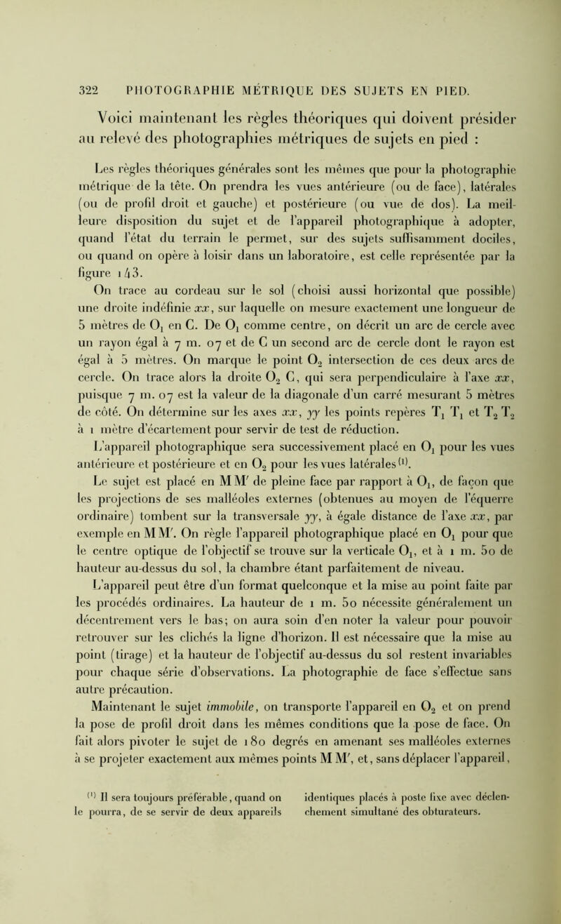 Voici inainteiianl les règles théoriques qui doivent présider au relevé des photographies métriques de sujets en pied : Les règles théoriques générales sont les mêmes que poui‘ la photographie métrique de la tête. On prendra les vues antérieure (ou de face), latérales (ou de profd droit et gauche) et postérieure (ou vue de dos). La meil- leure disposition du sujet et de l’appareil photographi(pie à adopter, quand l’état du terrain le permet, sur des sujets sulhsamment dociles, ou quand on opère à loisir dans un laboratoire, est celle représentée par la figure I /i3. On trace au cordeau sur le sol (choisi aussi horizontal cpie possible) une droite indéfinie ccæ, sur laquelle on mesure exactement une longueur de 5 mètres de Oi en G. De O^ comme centre, on décrit un arc de cercle avec un rayon égal à y m. 07 et de C un second arc de cercle dont le rayon est égal à 5 mètres. On marque le point O, intersection de ces deux arcs de cercle. On trace alors la droite O2 C, qui sera perpendiculaire à Taxe x,t, puisque 7 m. 07 est la valeur de la diagonale d’un carré mesurant 5 mètres de côté. On détermine sur les axes xæ, yy les points repères Tj Tj et T2 T2 à 1 mètre d’écartement pour servir de test de réduction. L’appareil photographique sera successivement placé en Oi pour les vues antérieure et postérieure et en O2 pour les vues latérales***. Le sujet est placé en MM' de pleine face par rapport à Oj, de façon que les projections de ses malléoles extei'nes (obtenues au moyen de récjuerrc ordinaire) tombent sur la transversale yy, à égale distance de l’axe .ro:, par exemple en M M'. On règle l’appareil photographique placé en Oj pour que le contre optique de l’objectif se trouve sur la verticale Oj, et à 1 m. 5o de hauteur au-dessus du sol, la chambre étant parfaitement de niveau. Ij’appareil peut être d’un format quelconque et la mise au point faite par les procédés ordinaires. La hauteur de 1 m. 5o nécessite généralement un décentrement vers le bas; on aura soin d’en noter la valeur pour pouvoir retrouver sur les clichés la ligne d’horizon. 11 est nécessaire que la mise au point (tirage) et la hauteur de fobjectif au-dessus du sol restent invariables pour chaque série d’observations. La photographie de face s’effectue sans autre précaution. Maintenant le sujet immobile, on transporte f appareil en O2 et on prend la pose de profil droit dans les mêmes conditions que la pose de face. On fait alors pivoter le sujet de 180 degrés en amenant ses malléoles externes à se projeter exactement aux mêmes points M M', et, sans déplacer l’appareil, Il sera toujours préférable, quand on identiques placés <à poste lixe avec déclen- le pourra, de se servir de deux appareils chenient simultané des obturateurs.