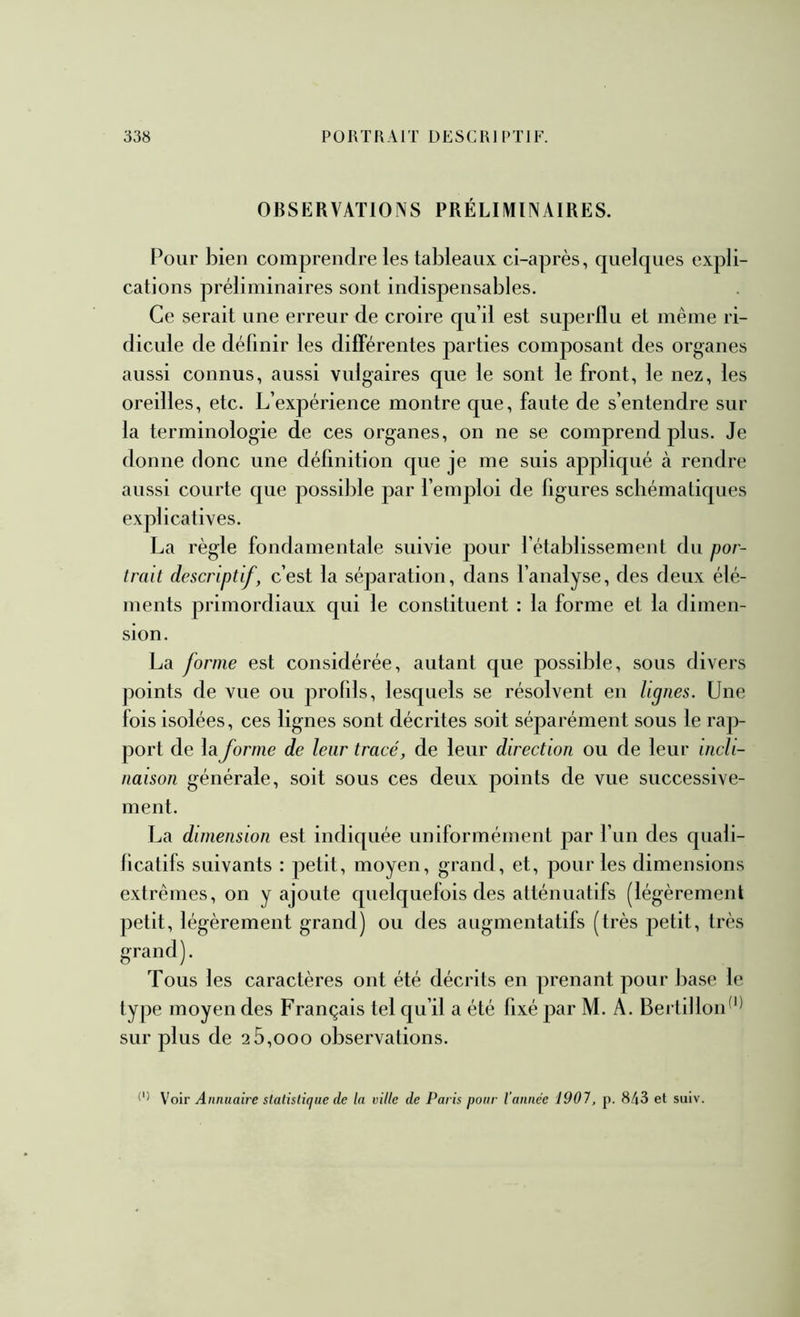 OBSERVATIONS PRÉLIMINAIRES. Pour bien comprendre les tableaux ci-après, quelques expli- cations préliminaires sont indispensables. Ce serait une erreur de croire qu’il est superflu et même ri- dicule de définir les differentes parties composant des organes aussi connus, aussi vulgaires que le sont le front, le nez, les oreilles, etc. L’expérience montre que, faute de s’entendre sur la terminologie de ces organes, on ne se comprend plus. Je donne donc une définition que je me suis appliqué à rendre aussi courte que possible par l’emploi de figures schématiques explicatives. La règle fondamentale suivie pour l’établissement du por- trait descriptif, c’est la séparation, dans l’analyse, des deux élé- ments primordiaux qui le constituent : la forme et la dimen- sion. La forme est considérée, autant que possible, sous divers points de vue ou profils, lesquels se résolvent en lignes. Une fois isolées, ces lignes sont décrites soit séparément sous le rap- port de la.forme de leur tracé, de leur direction ou de leur incli- naison générale, soit sous ces deux points de vue successive- ment. La dimension est indiquée uniformément par l’un des quali- ficatifs suivants : petit, moyen, grand, et, pour les dimensions extrêmes, on y ajoute quelquefois des atténuatifs (légèrement petit, légèrement grand) ou des augmentatifs (très petit, très grand). Tous les caractères ont été décrits en prenant pour l)ase le type moyen des Français tel qu’il a été fixé par M. A. Berlilloid'* sur plus de 2 5,ooo observations. Voir Annuaire slalislique de ta vitte de Paris pour l’annee 1907, p. 843 et suiv.