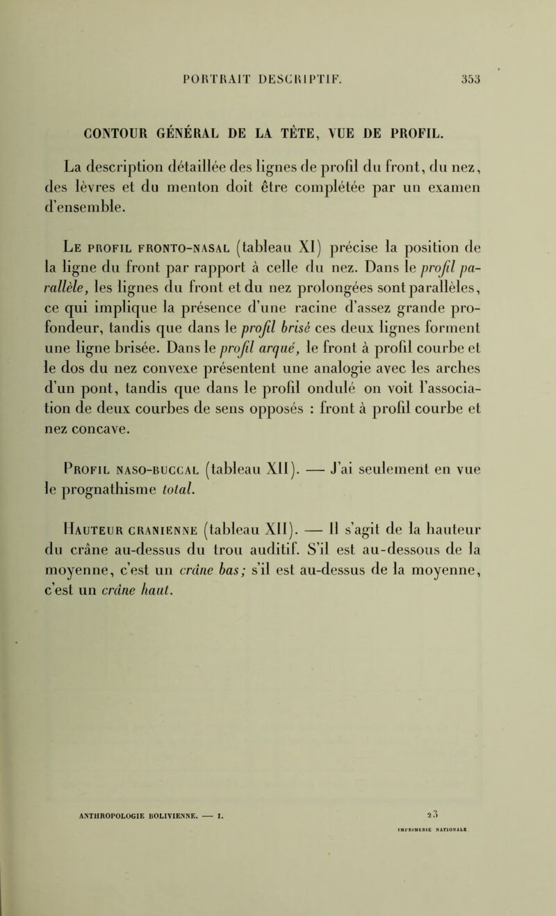 CONTOUR GÉNÉRAL DE LA TÊTE, VUE DE PROFIL. La description détaillée des lignes de profil du front, du nez, des lèvres et du menton doit être complétée par un examen d’ensemble. Le profil fronto-nasal (tableau XI) précise la position de la ligne du front par rapport cà celle du nez. Dans le profil pa- rallèle, les lignes du front et du nez prolongées sont parallèles, ce qui implique la présence d’une racine d’assez grande pro- fondeur, tandis que dans le profil brisé ces deux lignes forment une ligne brisée. Dans le profil arqué, le front k profil courbe et le dos du nez convexe présentent une analogie avec les arches d’un pont, tandis que dans le profil ondulé on voit l’associa- tion de deux courbes de sens opposés : front à profil courbe et nez concave. Profil naso-ruccal (tableau Xll). — J’ai seulement en vue le prognathisme total. Hauteur crânienne (tableau Xll). — 11 s’agit de la hauteur du crâne au-dessus du trou auditif. S’il est au-dessous de la moyenne, c’est un crâne bas; s’il est au-dessus de la moyenne, c’est un crâne haut. ANTHROPOLOGIE BOLIVIENNE. I. IMl-nUURlE MATIONALE