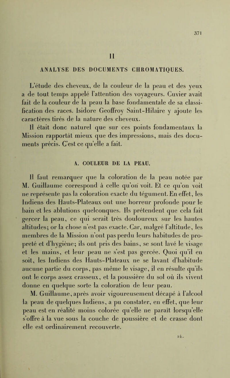 11 ANALYSE DES DOCUMENTS CHROMATIQUES. L’étude des cheveux, de la couleur de la peau et des yeux a de tout temps appelé l’attention des voyageurs. Cuvier avait fait de la couleur de la peau la base fondamentale de sa classi- fication des races. Isidore Geoffroy Saint-Hilaire y ajoute les caractères tirés de la nature des cheveux. Il était donc naturel que sur ces points fondamentaux la Mission rapportât mieux que des impressions, mais des docu- ments précis. C’est ce quelle a fait. A. COULEUR DE LA PEAU. 11 faut remarquer que la coloration de la peau notée par M. Guillaume correspond à celle qu’ori voit. Et ce qu’on voit ne représente ])as la coloration exacte du tégument. En effet, les Indiens des Hauts-Plateaux ont une horreur profonde pour le bain et les ablutions quelconques. Ils prétendent que cela fait gercer la peau, ce qui serait très douloureux sur les hautes altitudes; or la chose n’est pas exacte. Car, malgré faltitude, les membres de la Mission n’ont pas perdu leurs habitudes de pro- preté et d’hygiène; ils ont pris des bains, se sont lavé le visage et les mains, et leur peau ne s’est pas gercée. Quoi qu’il en soit, les Indiens des Hauts-Plateaux ne se lavant d’habitude aucune partie du corps, pas même le visage, il en résulte qu’ils ont le corps assez crasseux, et la poussière du sol où ils vivent donne en quelque sorte la coloration de leur peau. M. Guillaume, après avoir vigoureusement décapé à f alcool la peau de quelques Indiens, a pu constater, en effet, que leur peau est en réalité moins colorée quelle ne paraît lorsqu’elle s’offre à la vue sous la couche de poussière et de crasse dont elle est ordinairement recouverte. ■ik.