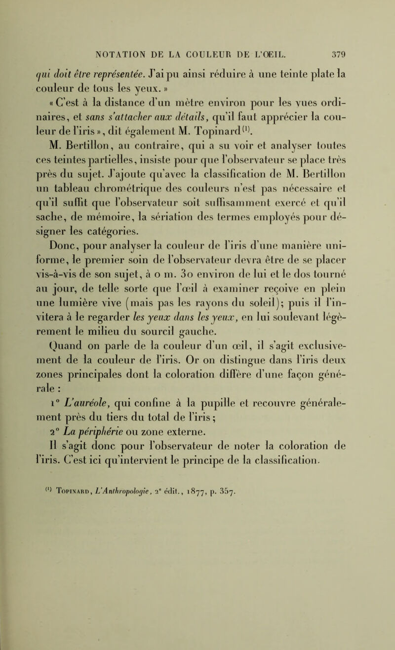 (liii doit être représentée. J’ai pu ainsi réduire cà une teinte plate la couleur de tous les yeux. » « C’est à la distance d’un mètre environ pour les vues ordi- naires, et sans s’attacher aux détails, qu’il faut apprécier la cou- leur de l’iris », dit également M. Topinard^^l M. Bertillon, au contraire, qui a su voir et analyser toutes ces teintes partielles, insiste pour que l’observateur se place très près du sujet. J’ajoute qu’avec la classification de M. Bertillon un tableau cbrométrique des couleurs n’est pas nécessaire el qu’il sulfit que l’observateur soit sulïisamment exercé et qu’il sache, de mémoire, la sériation des termes employés pour dé- signer les catégories. Donc, pour analyser la couleur de l’iris d’une manière uni- forme, le premier soin de l’observateur devra être de se placer vis-à-vis de son sujet, à o m. 3o environ de lui et le dos tourné au jour, de telle sorte que l’œil à examiner reçoive en plein une lumière vive (mais pas les rayons du soleil); puis il l’in- vitera à le regarder les yeux dans les yeux, en lui soulevant légè- rement le milieu du sourcil gauche. (juand on parle de la couleur d’un œil, il s’agit exclusive- ment de la couleur de l’iris. Or on distingue dans l’iris deux zones principales dont la coloration diffère d’une façon géné- rale : 1° L’auréole, qui confine à la pupille et recouvre générale- ment près du tiers du total de l’iris ; 2 La périphérie ou zone externe. Il s’agit donc pour l’observateur de noter la coloration de l’iris. C’est ici qu’intervient le principe de la classification. Topinard, L’Anthropologie, 2' édit., 1877, p. 357.