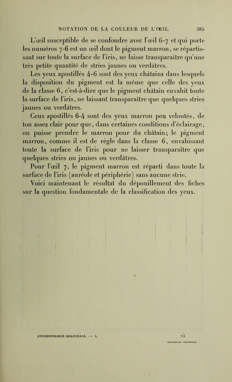 L’œil susceptible de se confondre avec l’œil 6-7 et qui porte les numéros 7-6 est un œil dont le pigment marron, se répartis- sant sur toute la surface de l’iris, ne laisse transparaître qu’une très petite quantité de stries jaunes ou verdâtres. Les yeux apostillés 4-6 sont des yeux châtains dans lesquels la disposition du pigment est la même que celle des yeux de la classe 6, c’est-à-dire que le pigment châtain envahit toute la surface de l’iris, ne laissant transparaître que quelques stries jaunes ou verdâtres. Ceux apostillés 6-4 sont des yeux marron peu veloutés, de ton assez clair pour que, dans certaines conditions d’éclairage, on puisse prendre le marron pour du châtain; le pigment marron, comme il est de règle dans la classe 6, envahissant toute la surface de l’iris pour ne laisser transparaître que quelques stries ou jaunes ou verdâtres. Pour l’œil 7, le pigment marron est réparti dans toute la surface de l’iris (auréole et périphérie) sans aucune strie. Voici maintenant le résultat du dépouillement des fiches sur la question fondamentale de la classification des yeux. ANTHROPOLOGIE BOLIVIENNE. — I. 25 IMl'imiLRIE NATIONALE.