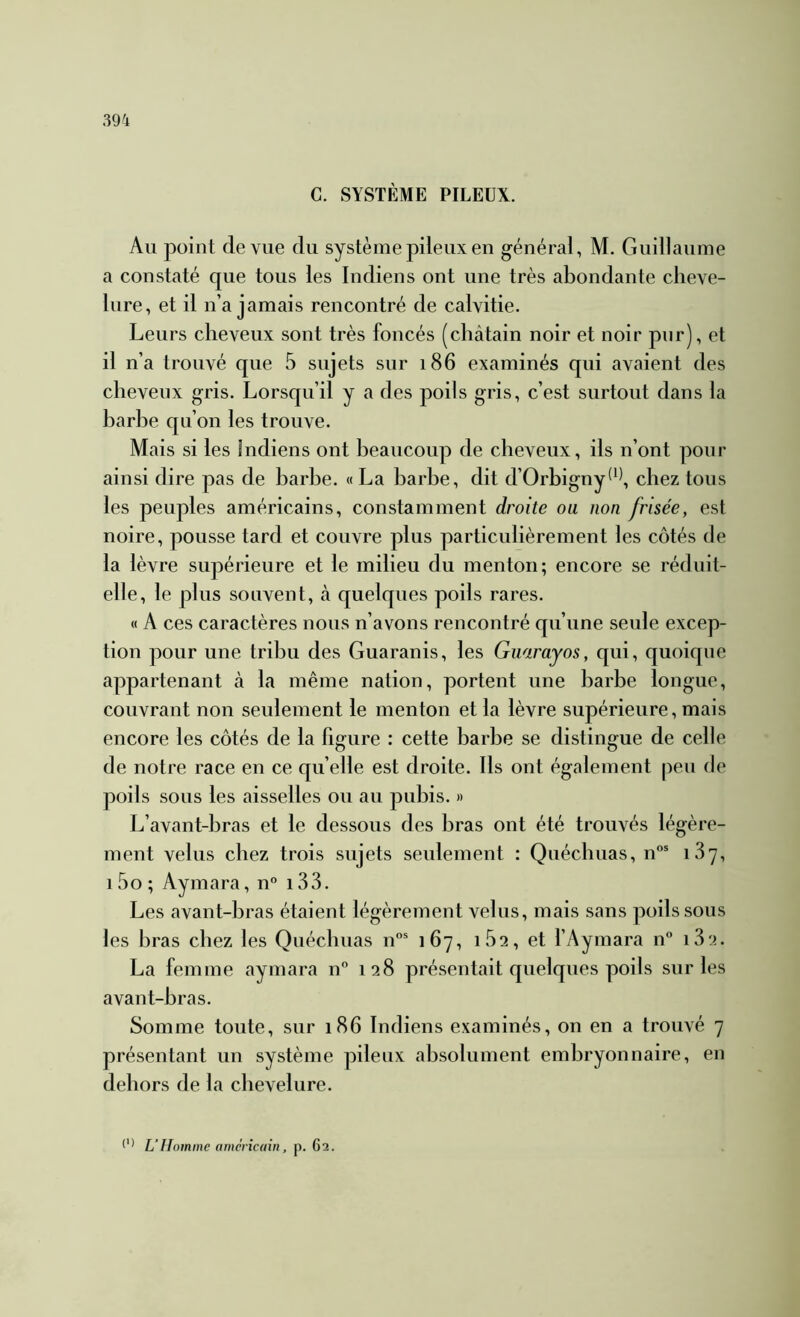 C. SYSTÈME PILEUX. Au point de vue du système pileux en général, M. Guillaume a constaté que tous les Indiens ont une très abondante cheve- lure, et il n’a jamais rencontré de calvitie. Leurs cheveux sont très foncés (châtain noir et noir pur), et il n’a trouvé que 5 sujets sur 186 examinés qui avaient des cheveux gris. Lorsqu’il y a des poils gris, c’est surtout dans la barbe qu’on les trouve. Mais si les indiens ont beaucoup de cheveux, ils n’ont pour ainsi dire pas de barbe. « La barbe, dit d’Orbigny^^^ chez tous les peuples américains, constamment droite ou non frisée, est noire, pousse tard et couvre plus particulièrement les côtés de la lèvre supérieure et le milieu du menton; encore se réduit- elle, le plus souvent, à quelques poils rares. « A ces caractères nous n’avons rencontré qu’une seule excep- tion pour une tribu des Guaranis, les Giiarayos, qui, quoique appartenant à la même nation, portent une barbe longue, couvrant non seulement le menton et la lèvre supérieure, mais encore les côtés de la figure : cette barbe se distingue de celle de notre race en ce qu elle est droite. Ils ont également peu de poils sous les aisselles ou au pubis. » L’avant-bras et le dessous des bras ont été trouvés légère- ment velus chez trois sujets seulement : Quéchuas, n®* i3y, i5o; Aymara, n° i33. Les avant-bras étaient légèrement velus, mais sans poils sous les bras chez les Quéchuas n”® 167, 162, et l’Aymara n i32. La femme aymara n 128 présentait quelques poils sur les avant-bras. Somme toute, sur 186 Indiens examinés, on en a trouvé 7 présentant un système pileux absolument embryonnaire, en dehors de la chevelure. r) L’ftomme américain, p. 62.