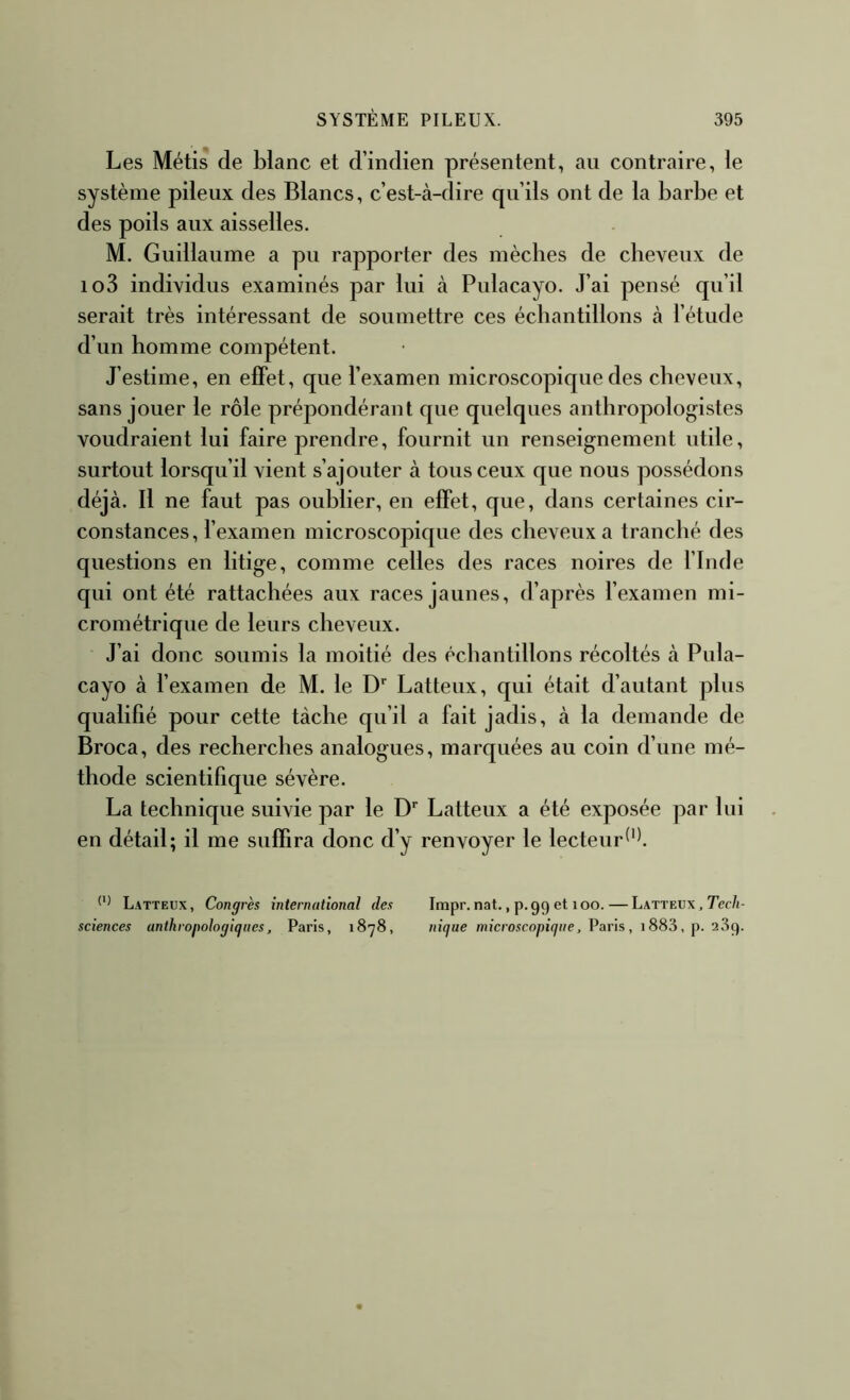 Les Métis de blanc et d’indien présentent, au contraire, le système pileux des Blancs, c’est-à-dire qu’ils ont de la barbe et des poils aux aisselles. M. Guillaume a pu rapporter des mèches de cheveux de io3 individus examinés par lui à Pulacayo. J’ai pensé qu’il serait très intéressant de soumettre ces échantillons à l’étude d’un homme compétent. J’estime, en effet, que l’examen microscopique des cheveux, sans jouer le rôle prépondérant que quelques anthropologistes voudraient lui faire prendre, fournit un renseignement utile, surtout lorsqu’il vient s’ajouter à tous ceux que nous possédons déjà. Il ne faut pas oublier, en effet, que, dans certaines cir- constances, fexamen microscopique des cheveux a tranché des questions en litige, comme celles des races noires de l’Inde qui ont été rattachées aux races jaunes, d’après l’examen mi- crométrique de leurs cheveux. J’ai donc soumis la moitié des échantillons récoltés à Pula- cayo à fexamen de M. le Latteux, qui était d’autant plus qualifié pour cette tâche qu’il a fait jadis, à la demande de Broca, des recherches analogues, marquées au coin d’une mé- thode scientifique sévère. La technique suivie par le D* Latteux a été exposée par lui en détail; il me suffira donc d’y renvoyer le lecteur Latteux, Congrès international des Impr.nat., p.99 et loo. — Latteux , Tec/i- sciences anthropologiques, Paris, 1878, nique microscopique, Varïs, \ 883, p. idiç).