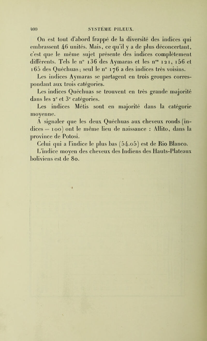 On est tout d’abord frappé de la diversité des indices qui embrassent 4b unités. Mais, ce qu’il y a de plus déconcertant, c’est que le même sujet présente des indices complètement dilférents. Tels le n° i36 des Aymaras et les n°® 121, i56 et i65 des Quécliuas; seul le 11° 176 a des indices très voisins. Les indices Aymaras se partagent en trois groupes corres- pondant aux trois catégories. Les indices Quéchuas se trouvent en très grande majorité dans les 2 et 3 catégories. Les indices Métis sont en majorité dans la catégorie moyenne. A signaler que les deux Quéchuas aux cheveux ronds (in- dices = 100) ont le même lieu de naissance : Allito, dans la province de Potosi. Celui (pii a l’indice le plus bas (54-o5) est de Rio Blanco. L’indice moyen des cheveux des Indiens des Hauts-Plateaux boliviens est de 80.