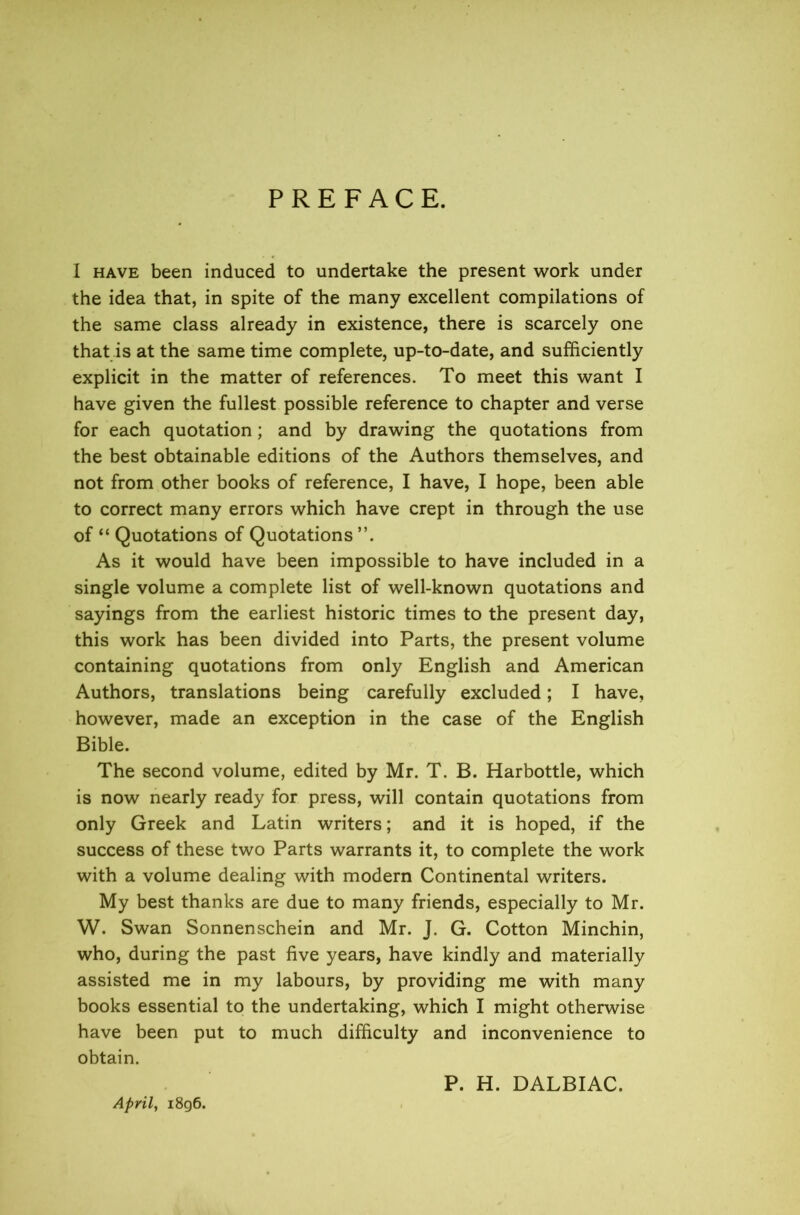 PREFACE. I have been induced to undertake the present work under the idea that, in spite of the many excellent compilations of the same class already in existence, there is scarcely one that is at the same time complete, up-to-date, and sufficiently explicit in the matter of references. To meet this want I have given the fullest possible reference to chapter and verse for each quotation; and by drawing the quotations from the best obtainable editions of the Authors themselves, and not from other books of reference, I have, I hope, been able to correct many errors which have crept in through the use of “ Quotations of Quotations As it would have been impossible to have included in a single volume a complete list of well-known quotations and sayings from the earliest historic times to the present day, this work has been divided into Parts, the present volume containing quotations from only English and American Authors, translations being carefully excluded; I have, however, made an exception in the case of the English Bible. The second volume, edited by Mr. T. B. Harbottle, which is now nearly ready for press, will contain quotations from only Greek and Latin writers; and it is hoped, if the success of these two Parts warrants it, to complete the work with a volume dealing with modern Continental writers. My best thanks are due to many friends, especially to Mr. W. Swan Sonnenschein and Mr. J. G. Cotton Minchin, who, during the past five years, have kindly and materially assisted me in my labours, by providing me with many books essential to the undertaking, which I might otherwise have been put to much difficulty and inconvenience to obtain. P. H. DALBIAC. April, 1896.