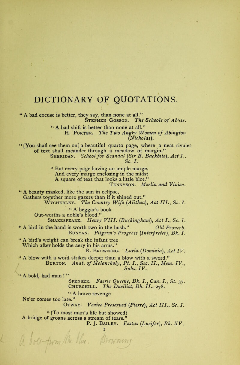 DICTIONARY OF QUOTATIONS. “ A bad excuse is better, they say, than none at all.'’ Stephen Gosson. The Schoole of A base. “ A bad shift is better than none at all.” H. Porter. The Two Angry Women of Abington (Nicholas). “ [You shall see them on] a beautiful quarto page, where a neat rivulet of text shall meander through a meadow of margin.” Sheridan. School for Scandal (Sir B. Backbite), Act I., Sc. I. “ But every page having an ample marge, And every marge enclosing in the midst A square of text that looks a little blot.” Tennyson. Merlin and Vivien. “ A beauty masked, like the sun in eclipse, Gathers together more gazers than if it shined out.” Wycherley. The Country Wife (Alithea), Act III., Sc. I. “ A beggar’s book Out-worths a noble’s blood.” Shakespeare. Henry VIII. (Buckingham), Act I., Sc. I. “ A bird in the hand is worth two in the bush.” Old Proverb. Bunyan. Pilgrim's Progress (Interpreter), Bk. I. “ A bird’s weight can break the infant tree Which after holds the aery in his arms.” R. Browning. Luria (Domizia), Act IV. A blow with a word strikes deeper than a blow with a sword.” Burton. Anat. of Melancholy, Pt. I., Sec. II., Mem. IV., Subs. IV. A bold, bad man ! ” Spenser. Faerie Queene, Bk. I., Can. I., St. 37. Churchill. The Duellist, Bk. II., 278. “ A brave revenge Ne’er comes too late.” Otway. Venice Preserved (Pierre), Act III., Sc. I. £‘ (To most man’s life but showed) A bridge of groans across a stream of tears.” P. J. Bailey. Festus (Lucifer), Bk. XV.