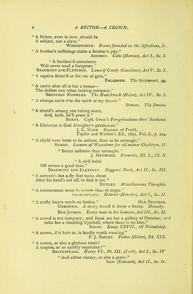 “ A Briton, even in love, should be A subject, not a slave.” Wordsworth. Poems founded on the Affections, A. “ A brother’s sufferings claim a brother’s pity.” Addison. Cato [Marcus), Act I., Sc. I. “ A burthen’d conscience Will never need a hangman.” Beaumont and Fletcher. Laws of Candy (Cassilane), Act V., Sc. I. “ A captive fetter’d at the oar of gain.1* Falconer. The Shipwreck, gg. “ A castie alter all is but a house-— The dullest one when lacking company.” Sheridan Knowles. The Hunchback [Helen), Act IV., Sc. I. <l A change came o’er the spirit of my dream.” Byron. The Dream. u A chield’s amang you taking notes, And, faith, he’ll prent it.” Burns. Capt. Grose’s Peregrinations thro' Scotland. “ A Christian is God Almighty’s gentleman.” J. C. Hare. Guesses at Truth, Taylor and Walton's Ed., 1851, Vol. I.,p. 224. “ A chyld were beter to be unbore, than to be untaught.” Symon. Lessons of Wysedome for all maner Chyldryn, II. “ Better unborne than untaught.” J. Heywood. Proverbs, Bk. I., Ch. X. “ A civil habit Oft covers a good man.” Beaumont and Fletcher. Beggars' Bush, Act II., Sc. III. “ A convert’s but a fly that turns about After his head’s cut off, to find it out.” Butler. Miscellaneous Thoughts. “ A countenance more in sorrow than in anger.” Shakespeare. Hamlet {Horatio), Act Sc. II. ** A crafty knave needs no broker.” Old Proverb. Unknown. A merry knack to know a knave. Honesty. Ben Jonson. Every man in his humoxir, Act III., Sc. II. <4 A crowd is not company; and faces are but a gallery of Pictures ; and talke but a tinckling Cymball, where there is no love.” Bacon. Essay XXVII., Of Friendship. 4‘ A crown, if it hurt us, is hardly worth wearing.” P. J. Bailey. Festus [Helen), Bk. XIX. “ A crown, or else a glorious tomb! A sceptre, or an earthly sepulchre ! ” Shakespeare. Henry VI., Pt. III. [York), Act I., Sc. IV “ And either victory, or else a grave.” Ibid. [Edward), Act II., Sc. h.