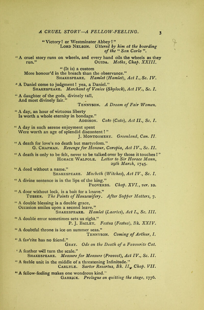 A CRUEL STORY—A FELLOW-FEELING. “ Victory! or Westminster Abbey ! ” Lord Nelson. Uttered by him at the boarding of the “ San Carlo ”. “ A cruel story runs on wheels, and every hand oils the wheels as they run.” Ouida. Moths, Chap. XXIII. “ (It is) a custom More honour’d in the breach than the observance.” Shakespeare. Hamlet {Hamlet), Act I., Sc. IV. “ A Daniel come to judgment! yea, a Daniel.” Shakespeare. Merchant of Venice (Shylock), Act IV., Sc. I. “ A daughter of the gods, divinely tall, And most divinely fair.” Tennyson. A Dream of Fair Women. “ A day, an hour of virtuous liberty Is worth a whole eternity in bondage.” Addison. Cato [Cato), Act II., Sc. I. “ A day in such serene enjoyment spent Were worth an age of splendid discontent! ” J. Montgomery. Greenland, Can. II. “ A death for love’s no death but martyrdom.” G. Chapman. Revenge for Honour, Caropia, Act IV., Sc. II. “ A death is only to be felt, never to be talked over by those it touches ! ” Horace Walpole. Letter to Sir Horace Mann, 29th March, 1745. “ A deed without a name.” Shakespeare. Macbeth [Witches), Act IV., Sc. I. “ A divine sentence is in the lips of the king.” Proverbs. Chap. XVI., ver. 10. “ A door without lock, is a bait for a knave.” Tusser. The Points of Housewifery. After Supper Matters, 7. “ A double blessing is a double grace, Occasion smiles upon a second leave.” Shakespeare. Hamlet [Laertes), Act I., Sc. III. “ A double error sometimes sets us right.” P. J. Bailey. Festus {Festus), Bk. XXIV. “ A doubtful throne is ice on summer seas.” Tennyson. Coming of Arthur, I. “ A fav’rite has no friend.” Gray. Ode on the Death of a Favourite Cat. ‘ A feather will turn the scale.” Shakespeare. Measure for Measure [Provost), Act IV., Sc. II. “ A feeble unit in the middle of a threatening Infinitude.” Carlyle. Sartor Resartus, Bk. IIv Chap. VII. “ A fellow-feeling makes one wondrous kind.” Garrick. Prologue on quitting the stage, 1776.