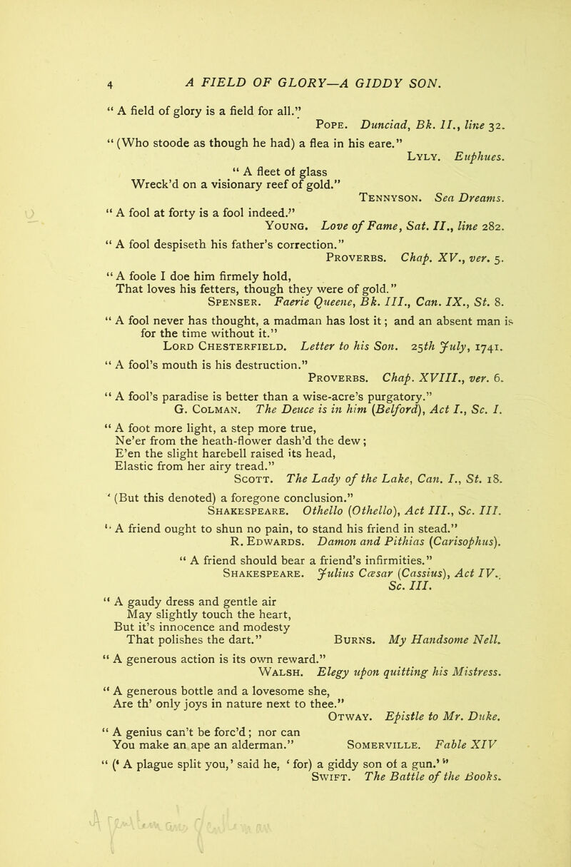 A FIELD OF GLORY—A GIDDY SON. “ A field of glory is a field for all.” Pope. Dunciad, Bk. II., line 32. “ (Who stoode as though he had) a flea in his eare.” Lyly. Euphues. “ A fleet of glass Wreck’d on a visionary reef of gold.” Tennyson. Sea Dreams. “ A fool at forty is a fool indeed.” Young. Love of Fame, Sat. II., line 282. “ A fool despiseth his father’s correction.” Proverbs. Chap. XV., ver. 5. “ A foole I doe him firmely hold, That loves his fetters, though they were of gold. ” Spenser. Faerie Queene, Bk. III., Can. IX., St. 8. “ A fool never has thought, a madman has lost it; and an absent man is for the time without it.” Lord Chesterfield. Letter to his Son. 25th July, 1741. “ A fool’s mouth is his destruction.” Proverbs. Chap. XVIII., ver. 6. “ A fool’s paradise is better than a wise-acre’s purgatory.” G. Colman. The Deuce is in him (Belford), Act I., Sc. I. “ A foot more light, a step more true, Ne’er from the heath-flower dash’d the dew; E’en the slight harebell raised its head, Elastic from her airy tread.” Scott. The Lady of the Lake, Can. St. 18. ' (But this denoted) a foregone conclusion.” Shakespeare. Othello {Othello), Act III., Sc. III. *• A friend ought to shun no pain, to stand his friend in stead.” R. Edwards. Damon and Pithias (Carisophus). “ A friend should bear a friend’s infirmities.” Shakespeare. Julius Ccesar (Cassius), Act IV. Sc. III. “ A gaudy dress and gentle air May slightly touch the heart, But it’s innocence and modesty That polishes the dart.” Burns. My Handsome Nell. “ A generous action is its own reward.” Walsh. Elegy upon quitting his Mistress. “ A generous bottle and a lovesome she, Are th’ only joys in nature next to thee.” Otway. Epistle to Mr. Duke. “ A genius can’t be forc’d ; nor can You make an ape an alderman.” Somerville. Fable XIV “ (* A plague split you,’ said he, ‘ for) a giddy son of a gun.’ ” Swift. The Battle of the Books.