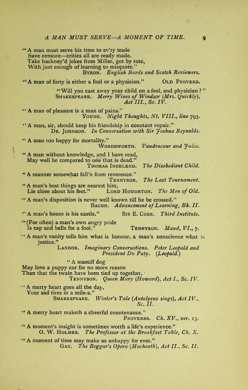 *“ A man must serve his time to ev’ry trade Save censure—critics all are ready made. Take hackney’d jokes from Miller, got by rote, With just enough of learning to misquote.” Byron. English Bards and Scotch Reviewers. “A man of forty is either a fool or a physician.” Old Proverb. “ Will you cast away your child on a fool, and physician ? ” Shakespeare. Merry Wives of Windsor (Mrs. Quickly), Act III., Sc. IV. '** A man of pleasure is a man of pains.” Young. Night Thoughts, Nt. VIII., line 793. “A man, sir, should keep his friendship in constant repair.” Dr. Johnson. In Conversation with Sir Joshua Reynolds. “ A man too happy for mortality.” Wordsworth. Vaudracour and Julia. “ A man without knowledge, and I have read, May well be compared to one that is dead.” Thomas Ingelend. The Disobedient Child. 4‘A manner somewhat fall’n from reverence.” Tennyson. The Last Tournament. “A man’s best things are nearest him, Lie close about his feet.” Lord Houghton. The Men of Old. “ A man’s disposition is never well known till he be crossed.” Bacon. Advancement of Learning, Bk. II. “A man’s house is his castle.” Sir E. Coke. Third Institute. “ (For often) a man’s own angry pride Is cap and bells for a fool.” Tennyson. Maud, VI., 7. A man’s vanity tells him what is honour, a man’s conscience what is justice.” Landor. Imaginary Conversations. Peter Leopold and President Du Paty. (Leopold.) “ A mastiff dog May love a puppy cur for no more reason Than that the twain have been tied up together, * Tennyson. Queen Mary (Howard), Act I., Sc. IV. •“ A merry heart goes all the day, Your sad tires in a mile-a.” Shakespeare. Winter's Tale (Autolycus sings), Act IV., Sc. II. “ A merry heart maketh a cheerful countenance.” Proverbs. Ch. XV., ver. 13. “ A moment’s insight is sometimes worth a life’s experience.” O. W. Holmes. The Professor at the Breakfast Table, Ch. X. *“ A moment of time may make us unhappy for ever.” Gay. The Beggar's Opera (Macheath), Act II., Sc. II.