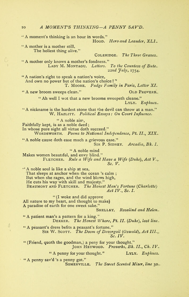 IO A MOMENTS THINKING—A PENNY SAV'D. “ A moment’s thinking is an hour in words.” Hood. Hero and Leander, XLH “ A mother is a mother still, The holiest thing alive.” Coleridge. The Three Graves.. “ A mother only knows a mother’s fondness.” Lady M. Montagu. Letters. To the Countess of Bute.. 22nd July, 1754. “ A nation’s right to speak a nation’s voice, And own no power but of the nation’s choice ! ” T. Moore. Fudge Family in Paris, Letter XI. “ A new broom sweeps clean.” Old Proverb.. “ Ah well I wot that a new broome sweepeth cleane.” Lyly. Euphues.. “A nickname is the hardest stone that the devil can throw at a man.” W. Hazlitt. Political Essays : On Court Influence. “ A noble aim, Faithfully kept, is as a noble deed; In whose pure sight all virtue doth succeed.” Wordsworth. Poems to National Independence, Pt. II., XIX.. “A noble cause doth ease much a grievous case.” Sir P. Sidney. Arcadia, Bk. I. “ A noble mind Makes women beautiful, and envy blind.” Fletcher. Rule a Wife and Have a Wife (Duke), Act V.,. Sc. V. “ A noble soul is like a ship at sea, That sleeps at anchor when the ocean’s calm ; But when she rages, and the wind blows high, He cuts his way with skill and majesty.” Beaumont and Fletcher. The Honest Man's Fortune (Charlotte) Act IV., Sc. I. “ (I woke and did approve All nature to my heart, and thought to make) A paradise of earth for one sweet sake.” Shelley. Rosalind and Helen.. “ A patient man’s a pattern for a king.” Dekker. The Honest Whore, Pt. II. (Duke), last line.. “ A peasant’s dress befits a peasant’s fortune.” Sir W. Scott. The Doom of Devorgoil (Oswald), Act III.,. Sc. IV. “ (Friend, quoth the goodman,) a peny for your thought.” John Heywood. Proverbs, Bk. II., Ch. IV. “ A penny for your thought.” Lyly. Euphues. “ A penny sav’d’s a penny got.” Somerville. The Sweet Scented Miser, line 30..