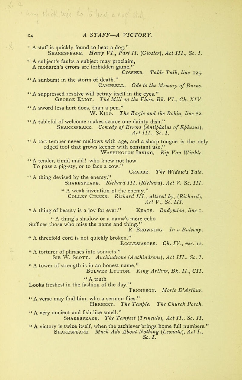 A STAFF—A VICTORY. ■il A staff is quickly found to beat a dog.” Shakespeare. Henry VI., Part II. (Gloster), Act III., Sc. I. ““ A subject’s faults a subject may proclaim, A monarch’s errors are forbidden game.” Cowper. Table Talk, line 125. A sunburst in the storm of death.” Campbell. Ode to the Memory of Burns. “ A suppressed resolve will betray itself in the eyes.” George Eliot. The Mill on the Floss, Bk. VI., Ch. XIV. 'Xi A sword less hurt does, than a pen.” W. King. The Eagle and the Robin, line 82. A tableful of welcome makes scarce one dainty dish.” Shakespeare. Comedy of Errors (Antipholus of Ephesus), Act III., Sc. I. “ A tart temper never mellows with age, and a sharp tongue is the only edged tool that grows keener with constant use.” Washington Irving. Rip Van Winkle. “ A tender, timid maid! who knew not how To pass a pig-sty, or to face a cow.” Crabbe. The Widow's Tale. •“ A thing devised by the enemy.” Shakespeare. Richard III. (Richard), Act V. Sc. III. “ A weak invention of the enemy.” Colley Cibber. Richard III., altered by, (Richard), Act V., Sc. III. A A thing of beauty is a joy for ever.” Keats. Endymion, line 1. “ A thing’s shadow or a name’s mere echo Suffices those who miss the name and thing.” R. Browning. In a Balcony. “ A threefold cord is not quickly broken.” Ecclesiastes. Ch. IV., ver. 12. “ A torturer of phrases into sonnets.” Sir W. Scott. Auchindrone (Auchindrone), Act III., Sc. I. 11 A tower of strength is in an honest name.” Bulwer Lytton. King Arthur, Bk. II., CII. “ A truth Looks freshest in the fashion of the day.” Tennyson. Morte D'Arthur. “ A verse may find him, who a sermon flies.” Herbert. The Temple. The Church Porch. “ A very ancient and fish-like smell.” Shakespeare. The Tempest (Trinculo), Act II., Sc. II. A victory is twice itself, when the atchiever brings home full numbers.” Shakespeare. Much Ado About Nothing (.Leonato), Act /., Sc. I.